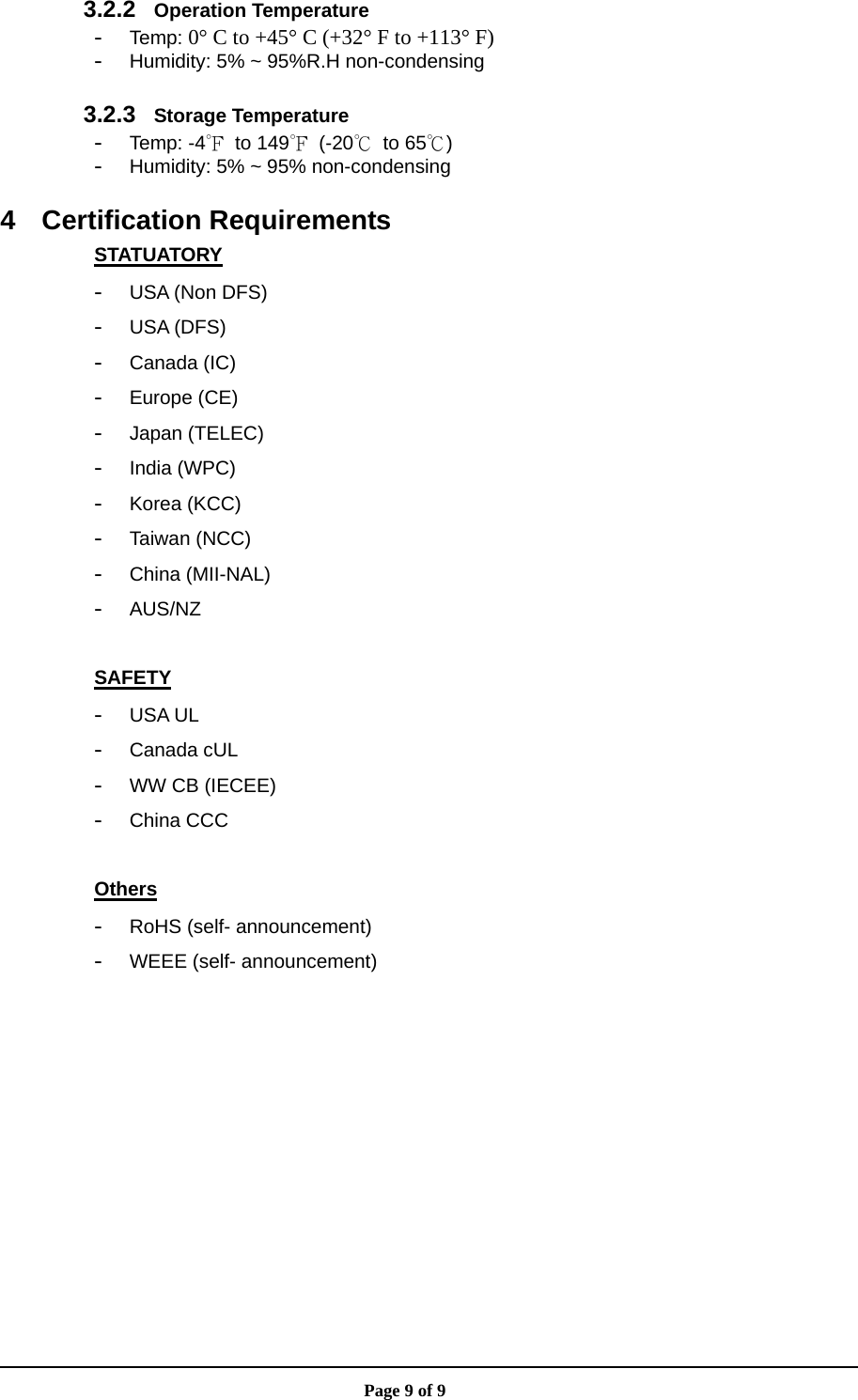                       Page 9 of 9 3.2.2  Operation Temperature - Temp: 0° C to +45° C (+32° F to +113° F) - Humidity: 5% ~ 95%R.H non-condensing  3.2.3  Storage Temperature - Temp: -4℉ to 149℉ (-20℃ to 65℃) - Humidity: 5% ~ 95% non-condensing  4 Certification Requirements STATUATORY - USA (Non DFS) - USA (DFS) - Canada (IC) - Europe (CE) - Japan (TELEC) - India (WPC) - Korea (KCC) - Taiwan (NCC) - China (MII-NAL) - AUS/NZ  SAFETY - USA UL - Canada cUL - WW CB (IECEE) - China CCC  Others - RoHS (self- announcement) - WEEE (self- announcement)  