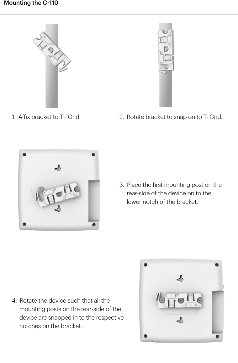 Mounting the C-1104.  Rotate the device such that all the       mounting posts on the rear-side of the       device are snapped in to the respective       notches on the bracket.2.  Rotate bracket to snap on to T- Grid.1.  Aix bracket to T - Grid.3.  Place the irst mounting post on the         rear-side of the device on to the        lower notch of the bracket.