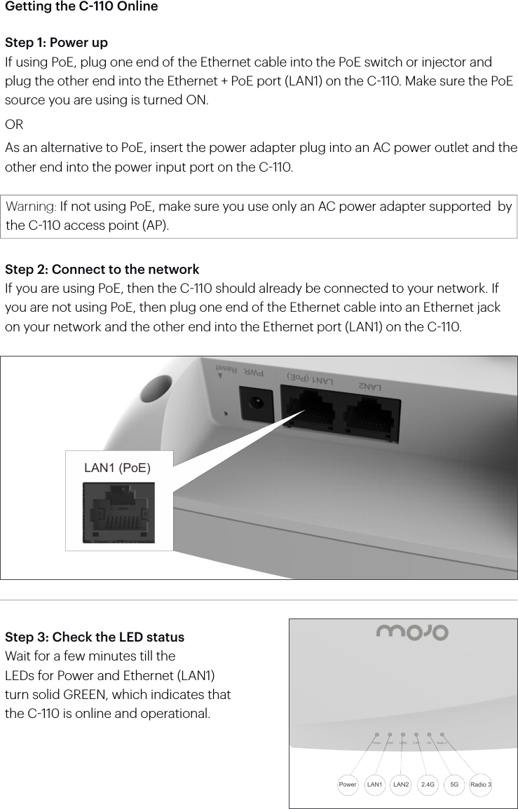 Getting the C-110 OnlineStep 1: Power upIf using PoE, plug one end of the Ethernet cable into the PoE switch or injector and plug the other end into the Ethernet + PoE port (LAN1) on the C110. Make sure the PoE source you are using is turned ON.ORAs an alternative to PoE, insert the power adapter plug into an AC power outlet and the other end into the power input port on the C110.Warning: If not using PoE, make sure you use only an AC power adapter supported  by the C110 access point (AP).Step 2: Connect to the networkIf you are using PoE, then the C110 should already be connected to your network. If you are not using PoE, then plug one end of the Ethernet cable into an Ethernet jack on your network and the other end into the Ethernet port (LAN1) on the C110.Step 3: Check the LED statusWait for a few minutes till theLEDs for Power and Ethernet (LAN1) turn solid GREEN, which indicates that the C110 is online and operational.