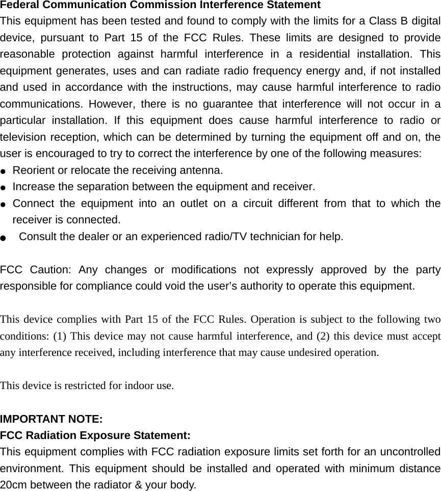 Federal Communication Commission Interference Statement   This equipment has been tested and found to comply with the limits for a Class B digital device, pursuant to Part 15 of the FCC Rules. These limits are designed to provide reasonable protection against harmful interference in a residential installation. This equipment generates, uses and can radiate radio frequency energy and, if not installed and used in accordance with the instructions, may cause harmful interference to radio communications. However, there is no guarantee that interference will not occur in a particular installation. If this equipment does cause harmful interference to radio or television reception, which can be determined by turning the equipment off and on, the user is encouraged to try to correct the interference by one of the following measures: ●  Reorient or relocate the receiving antenna. ●  Increase the separation between the equipment and receiver. ●  Connect the equipment into an outlet on a circuit different from that to which the receiver is connected. ●  Consult the dealer or an experienced radio/TV technician for help.  FCC Caution: Any changes or modifications not expressly approved by the party responsible for compliance could void the user’s authority to operate this equipment.  This device complies with Part 15 of the FCC Rules. Operation is subject to the following two conditions: (1) This device may not cause harmful interference, and (2) this device must accept any interference received, including interference that may cause undesired operation.  This device is restricted for indoor use.  IMPORTANT NOTE: FCC Radiation Exposure Statement: This equipment complies with FCC radiation exposure limits set forth for an uncontrolled environment. This equipment should be installed and operated with minimum distance 20cm between the radiator &amp; your body. 