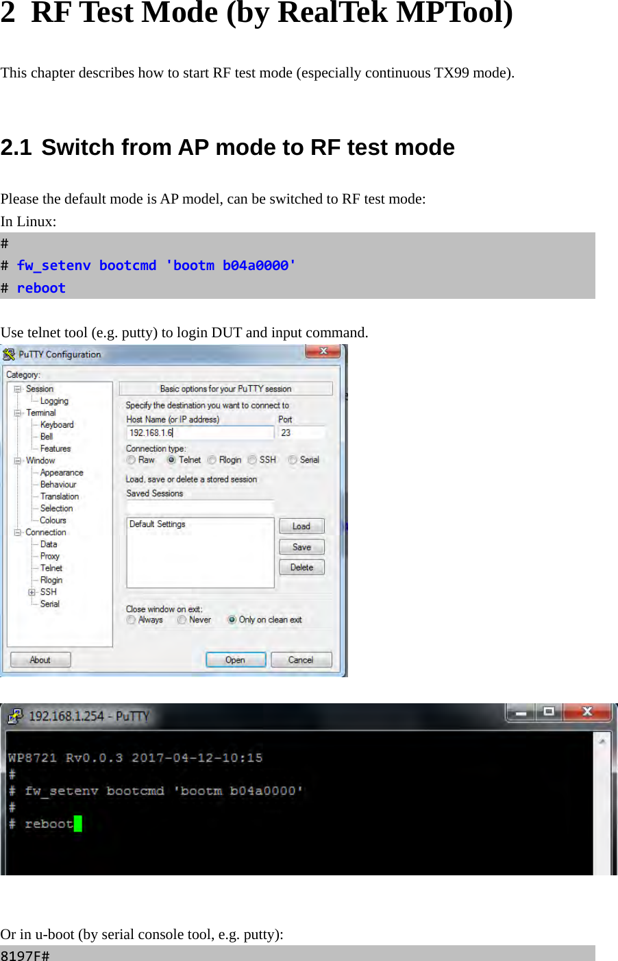 2  RF Test Mode (by RealTek MPTool) This chapter describes how to start RF test mode (especially continuous TX99 mode).  2.1 Switch from AP mode to RF test mode Please the default mode is AP model, can be switched to RF test mode: In Linux: ##fw_setenvbootcmd&apos;bootmb04a0000&apos;#reboot Use telnet tool (e.g. putty) to login DUT and input command.      Or in u-boot (by serial console tool, e.g. putty): 8197F#