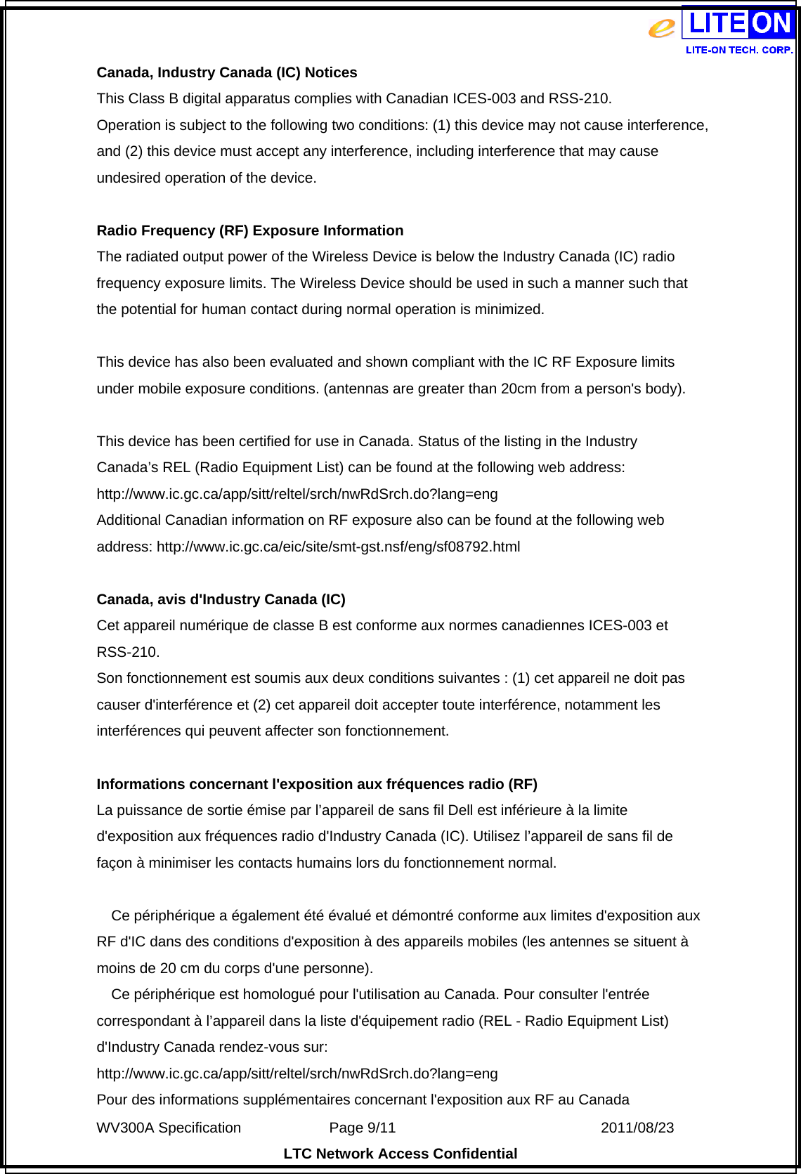  WV300A Specification             Page 9/11                            2011/08/23 LTC Network Access Confidential Canada, Industry Canada (IC) Notices   This Class B digital apparatus complies with Canadian ICES-003 and RSS-210.   Operation is subject to the following two conditions: (1) this device may not cause interference, and (2) this device must accept any interference, including interference that may cause undesired operation of the device.  Radio Frequency (RF) Exposure Information   The radiated output power of the Wireless Device is below the Industry Canada (IC) radio frequency exposure limits. The Wireless Device should be used in such a manner such that the potential for human contact during normal operation is minimized.    This device has also been evaluated and shown compliant with the IC RF Exposure limits under mobile exposure conditions. (antennas are greater than 20cm from a person&apos;s body).  This device has been certified for use in Canada. Status of the listing in the Industry   Canada’s REL (Radio Equipment List) can be found at the following web address: http://www.ic.gc.ca/app/sitt/reltel/srch/nwRdSrch.do?lang=eng  Additional Canadian information on RF exposure also can be found at the following web address: http://www.ic.gc.ca/eic/site/smt-gst.nsf/eng/sf08792.html  Canada, avis d&apos;Industry Canada (IC)   Cet appareil numérique de classe B est conforme aux normes canadiennes ICES-003 et RSS-210.  Son fonctionnement est soumis aux deux conditions suivantes : (1) cet appareil ne doit pas causer d&apos;interférence et (2) cet appareil doit accepter toute interférence, notamment les interférences qui peuvent affecter son fonctionnement.  Informations concernant l&apos;exposition aux fréquences radio (RF) La puissance de sortie émise par l’appareil de sans fil Dell est inférieure à la limite d&apos;exposition aux fréquences radio d&apos;Industry Canada (IC). Utilisez l’appareil de sans fil de façon à minimiser les contacts humains lors du fonctionnement normal.      Ce périphérique a également été évalué et démontré conforme aux limites d&apos;exposition aux RF d&apos;IC dans des conditions d&apos;exposition à des appareils mobiles (les antennes se situent à moins de 20 cm du corps d&apos;une personne).       Ce périphérique est homologué pour l&apos;utilisation au Canada. Pour consulter l&apos;entrée correspondant à l’appareil dans la liste d&apos;équipement radio (REL - Radio Equipment List) d&apos;Industry Canada rendez-vous sur:   http://www.ic.gc.ca/app/sitt/reltel/srch/nwRdSrch.do?lang=eng  Pour des informations supplémentaires concernant l&apos;exposition aux RF au Canada 