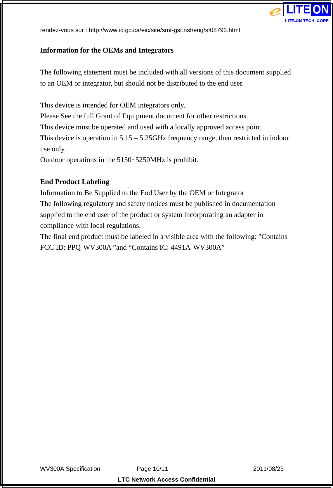  WV300A Specification             Page 10/11                            2011/08/23 LTC Network Access Confidential rendez-vous sur : http://www.ic.gc.ca/eic/site/smt-gst.nsf/eng/sf08792.html  Information for the OEMs and Integrators  The following statement must be included with all versions of this document supplied to an OEM or integrator, but should not be distributed to the end user.  This device is intended for OEM integrators only. Please See the full Grant of Equipment document for other restrictions. This device must be operated and used with a locally approved access point. This device is operation in 5.15 – 5.25GHz frequency range, then restricted in indoor use only. Outdoor operations in the 5150~5250MHz is prohibit.  End Product Labeling Information to Be Supplied to the End User by the OEM or Integrator The following regulatory and safety notices must be published in documentation supplied to the end user of the product or system incorporating an adapter in compliance with local regulations. The final end product must be labeled in a visible area with the following: &quot;Contains FCC ID: PPQ-WV300A ”and “Contains IC: 4491A-WV300A”   
