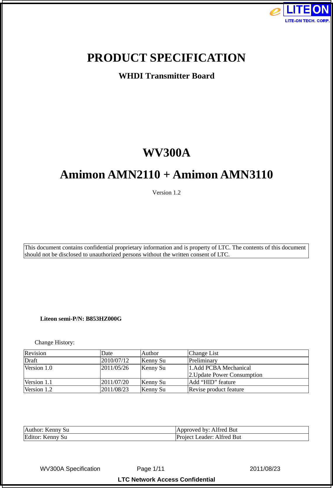  WV300A Specification             Page 1/11                            2011/08/23 LTC Network Access Confidential  PRODUCT SPECIFICATION WHDI Transmitter Board    WV300A Amimon AMN2110 + Amimon AMN3110 Version 1.2     This document contains confidential proprietary information and is property of LTC. The contents of this document should not be disclosed to unauthorized persons without the written consent of LTC.      Liteon semi-P/N: B853HZ000G  Change History: Revision Date Author Change List Draft 2010/07/12 Kenny Su Preliminary Version 1.0  2011/05/26  Kenny Su  1.Add PCBA Mechanical 2.Update Power Consumption Version 1.1  2011/07/20  Kenny Su  Add “HID” feature Version 1.2  2011/08/23  Kenny Su  Revise product feature    Author: Kenny Su  Approved by: Alfred But Editor: Kenny Su  Project Leader: Alfred But  
