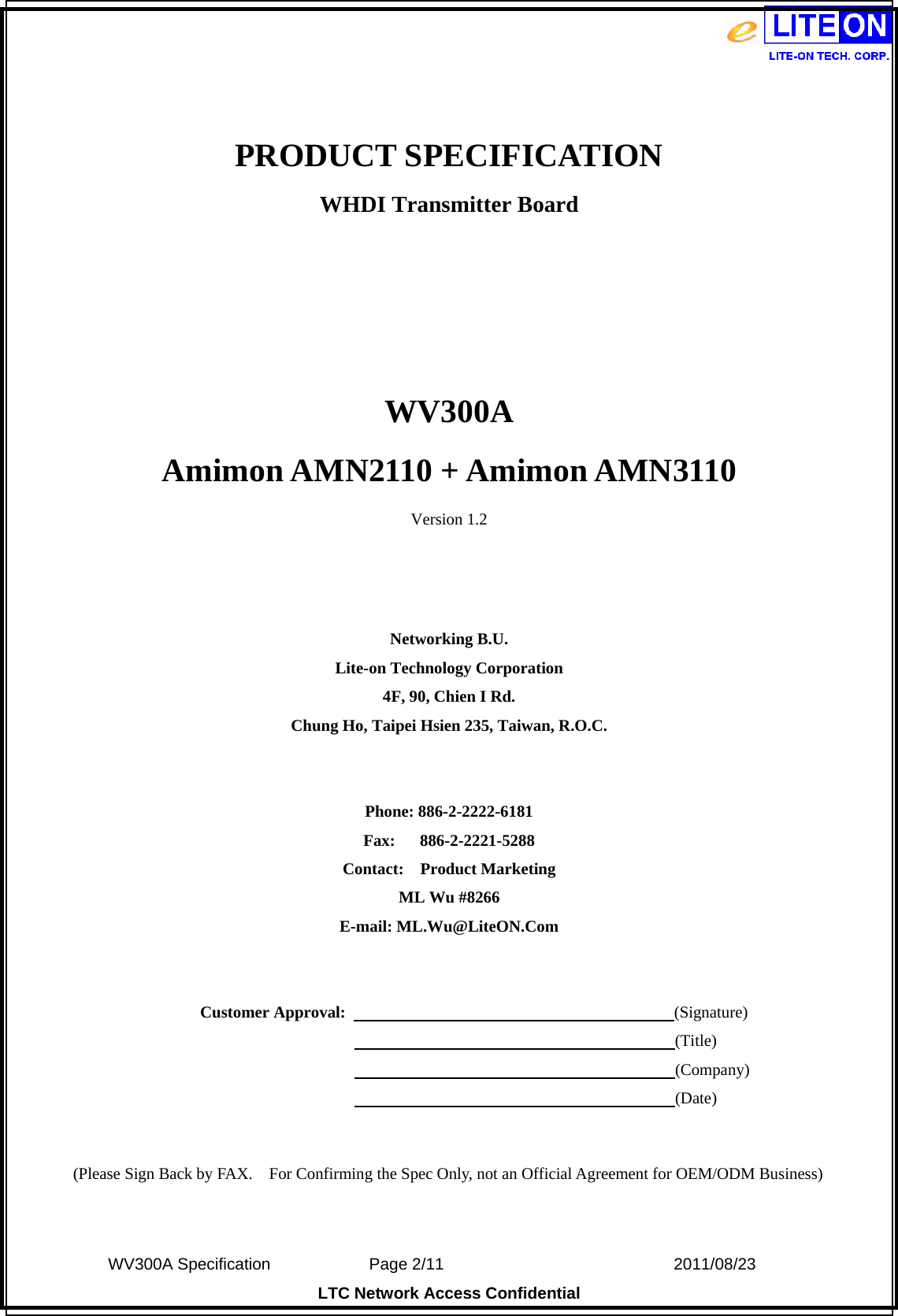  WV300A Specification             Page 2/11                            2011/08/23 LTC Network Access Confidential  PRODUCT SPECIFICATION WHDI Transmitter Board    WV300A Amimon AMN2110 + Amimon AMN3110 Version 1.2    Networking B.U. Lite-on Technology Corporation 4F, 90, Chien I Rd. Chung Ho, Taipei Hsien 235, Taiwan, R.O.C.   Phone: 886-2-2222-6181 Fax:   886-2-2221-5288 Contact:  Product Marketing ML Wu #8266 E-mail: ML.Wu@LiteON.Com     Customer Approval:                                        (Signature)                                                                      (Title)                                                                      (Company)                                                                      (Date)   (Please Sign Back by FAX.    For Confirming the Spec Only, not an Official Agreement for OEM/ODM Business) 