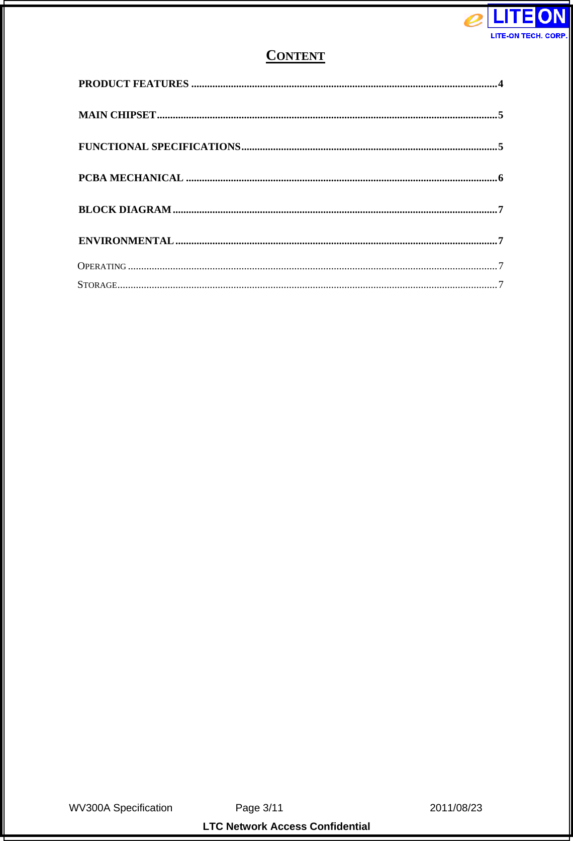  WV300A Specification             Page 3/11                            2011/08/23 LTC Network Access Confidential CONTENT PRODUCT FEATURES ....................................................................................................................4MAIN CHIPSET.................................................................................................................................5FUNCTIONAL SPECIFICATIONS.................................................................................................5PCBA MECHANICAL ......................................................................................................................6BLOCK DIAGRAM...........................................................................................................................7ENVIRONMENTAL..........................................................................................................................7OPERATING ............................................................................................................................................7STORAGE................................................................................................................................................7 
