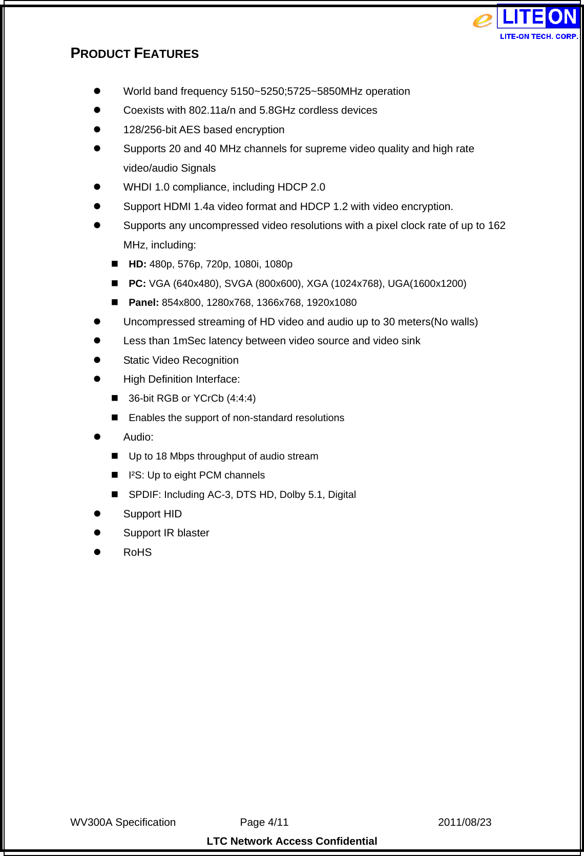  WV300A Specification             Page 4/11                            2011/08/23 LTC Network Access Confidential PRODUCT FEATURES   World band frequency 5150~5250;5725~5850MHz operation  Coexists with 802.11a/n and 5.8GHz cordless devices  128/256-bit AES based encryption  Supports 20 and 40 MHz channels for supreme video quality and high rate video/audio Signals  WHDI 1.0 compliance, including HDCP 2.0  Support HDMI 1.4a video format and HDCP 1.2 with video encryption.  Supports any uncompressed video resolutions with a pixel clock rate of up to 162 MHz, including: HD: 480p, 576p, 720p, 1080i, 1080p PC: VGA (640x480), SVGA (800x600), XGA (1024x768), UGA(1600x1200) Panel: 854x800, 1280x768, 1366x768, 1920x1080  Uncompressed streaming of HD video and audio up to 30 meters(No walls)    Less than 1mSec latency between video source and video sink  Static Video Recognition  High Definition Interface: 36-bit RGB or YCrCb (4:4:4) Enables the support of non-standard resolutions  Audio: Up to 18 Mbps throughput of audio stream I²S: Up to eight PCM channels SPDIF: Including AC-3, DTS HD, Dolby 5.1, Digital  Support HID  Support IR blaster  RoHS  