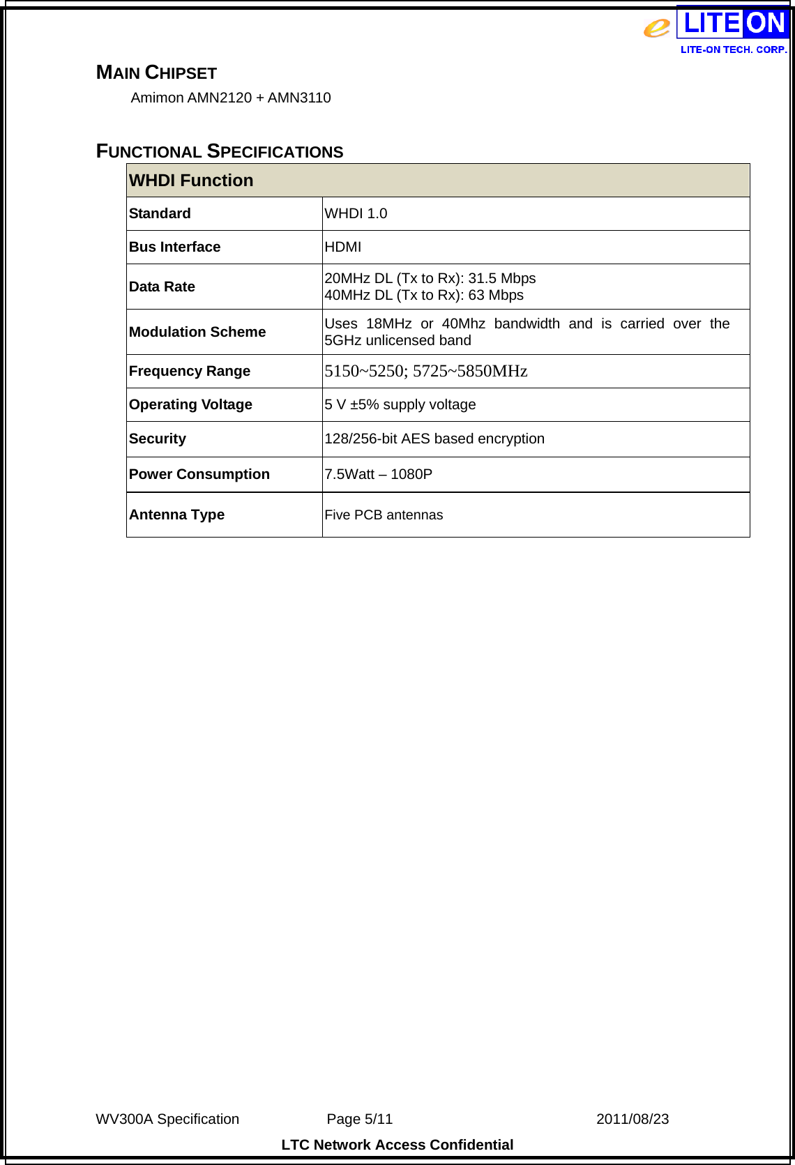  WV300A Specification             Page 5/11                            2011/08/23 LTC Network Access Confidential MAIN CHIPSET Amimon AMN2120 + AMN3110  FUNCTIONAL SPECIFICATIONS WHDI Function Standard WHDI 1.0 Bus Interface  HDMI Data Rate  20MHz DL (Tx to Rx): 31.5 Mbps 40MHz DL (Tx to Rx): 63 Mbps Modulation Scheme  Uses 18MHz or 40Mhz bandwidth and is carried over the 5GHz unlicensed band Frequency Range  5150~5250; 5725~5850MHz Operating Voltage  5 V ±5% supply voltage Security  128/256-bit AES based encryption Power Consumption  7.5Watt – 1080P Antenna Type  Five PCB antennas  