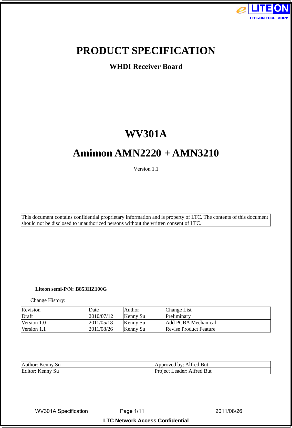  WV301A Specification                Page 1/11                                  2011/08/26  LTC Network Access Confidential  PRODUCT SPECIFICATION WHDI Receiver Board    WV301A Amimon AMN2220 + AMN3210 Version 1.1     This document contains confidential proprietary information and is property of LTC. The contents of this document should not be disclosed to unauthorized persons without the written consent of LTC.       Liteon semi-P/N: B853HZ100G Change History: Revision Date Author Change List Draft 2010/07/12 Kenny Su Preliminary Version 1.0  2011/05/18  Kenny Su  Add PCBA Mechanical Version 1.1  2011/08/26  Kenny Su  Revise Product Feature    Author: Kenny Su  Approved by: Alfred But Editor: Kenny Su  Project Leader: Alfred But  