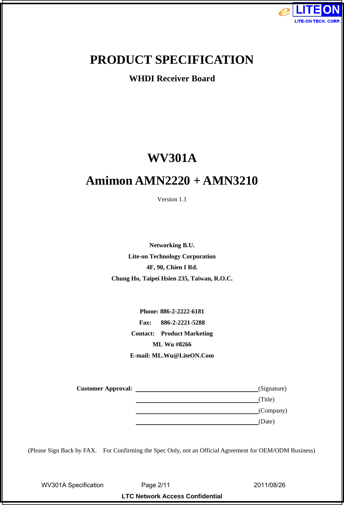  WV301A Specification                Page 2/11                                  2011/08/26  LTC Network Access Confidential  PRODUCT SPECIFICATION WHDI Receiver Board    WV301A Amimon AMN2220 + AMN3210 Version 1.1    Networking B.U. Lite-on Technology Corporation 4F, 90, Chien I Rd. Chung Ho, Taipei Hsien 235, Taiwan, R.O.C.   Phone: 886-2-2222-6181 Fax:   886-2-2221-5288 Contact:  Product Marketing ML Wu #8266 E-mail: ML.Wu@LiteON.Com     Customer Approval:                                        (Signature)                                                                      (Title)                                                                      (Company)                                                                      (Date)   (Please Sign Back by FAX.    For Confirming the Spec Only, not an Official Agreement for OEM/ODM Business) 