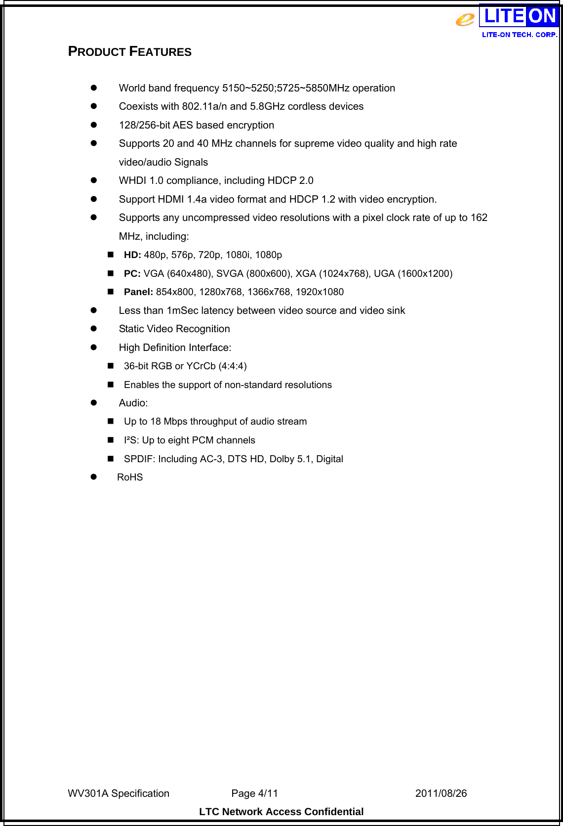  WV301A Specification                Page 4/11                                  2011/08/26  LTC Network Access Confidential PRODUCT FEATURES    World band frequency 5150~5250;5725~5850MHz operation     Coexists with 802.11a/n and 5.8GHz cordless devices   128/256-bit AES based encryption   Supports 20 and 40 MHz channels for supreme video quality and high rate video/audio Signals   WHDI 1.0 compliance, including HDCP 2.0   Support HDMI 1.4a video format and HDCP 1.2 with video encryption.   Supports any uncompressed video resolutions with a pixel clock rate of up to 162 MHz, including: HD: 480p, 576p, 720p, 1080i, 1080p PC: VGA (640x480), SVGA (800x600), XGA (1024x768), UGA (1600x1200) Panel: 854x800, 1280x768, 1366x768, 1920x1080   Less than 1mSec latency between video source and video sink  Static Video Recognition  High Definition Interface: 36-bit RGB or YCrCb (4:4:4) Enables the support of non-standard resolutions  Audio: Up to 18 Mbps throughput of audio stream I²S: Up to eight PCM channels SPDIF: Including AC-3, DTS HD, Dolby 5.1, Digital      RoHS 