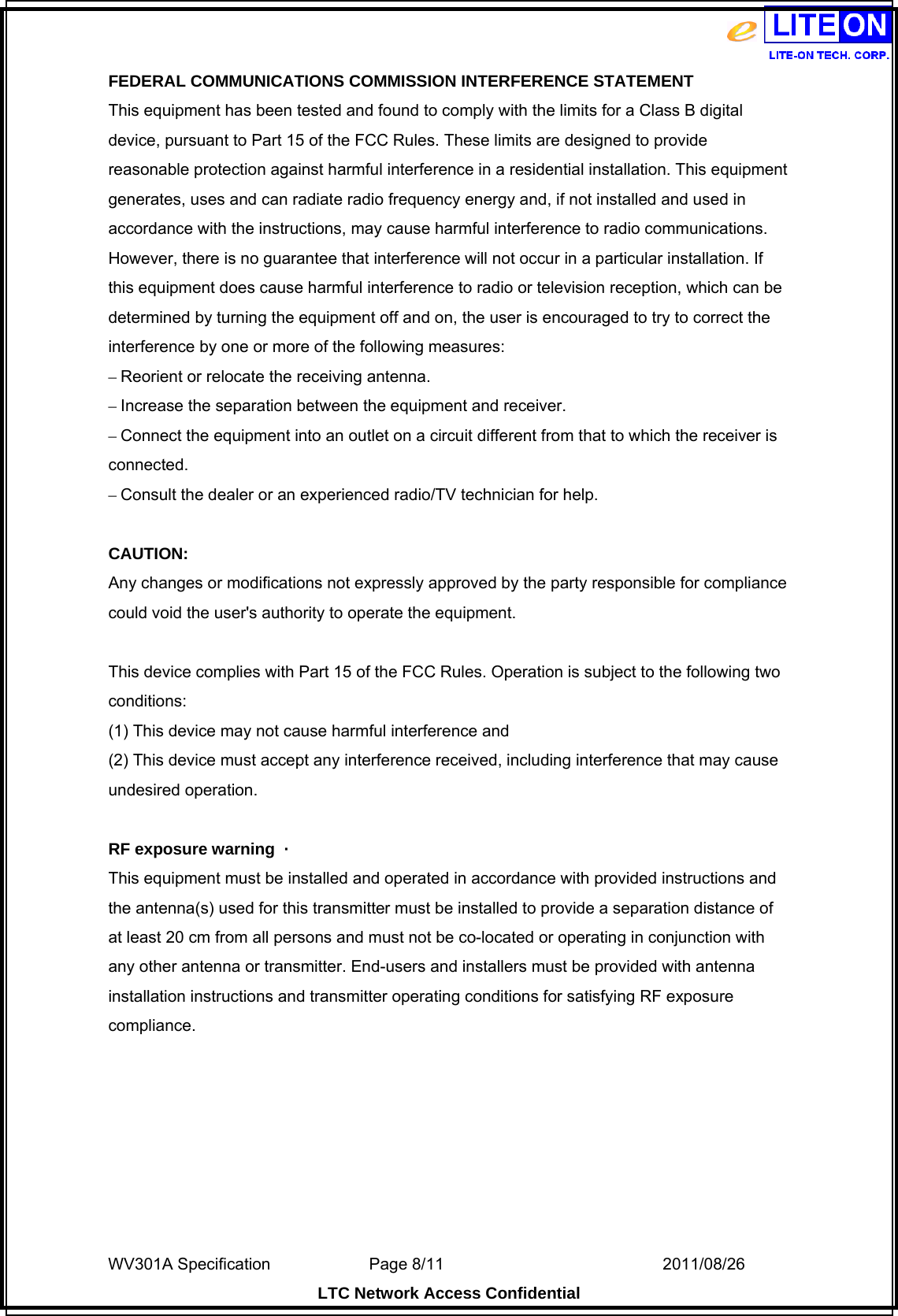  WV301A Specification                Page 8/11                                  2011/08/26  LTC Network Access Confidential FEDERAL COMMUNICATIONS COMMISSION INTERFERENCE STATEMENT This equipment has been tested and found to comply with the limits for a Class B digital device, pursuant to Part 15 of the FCC Rules. These limits are designed to provide reasonable protection against harmful interference in a residential installation. This equipment generates, uses and can radiate radio frequency energy and, if not installed and used in accordance with the instructions, may cause harmful interference to radio communications. However, there is no guarantee that interference will not occur in a particular installation. If this equipment does cause harmful interference to radio or television reception, which can be determined by turning the equipment off and on, the user is encouraged to try to correct the interference by one or more of the following measures: – Reorient or relocate the receiving antenna. – Increase the separation between the equipment and receiver. – Connect the equipment into an outlet on a circuit different from that to which the receiver is connected. – Consult the dealer or an experienced radio/TV technician for help.  CAUTION: Any changes or modifications not expressly approved by the party responsible for compliance could void the user&apos;s authority to operate the equipment.  This device complies with Part 15 of the FCC Rules. Operation is subject to the following two conditions: (1) This device may not cause harmful interference and (2) This device must accept any interference received, including interference that may cause undesired operation.  RF exposure warning  ·         This equipment must be installed and operated in accordance with provided instructions and the antenna(s) used for this transmitter must be installed to provide a separation distance of at least 20 cm from all persons and must not be co-located or operating in conjunction with any other antenna or transmitter. End-users and installers must be provided with antenna installation instructions and transmitter operating conditions for satisfying RF exposure compliance.  