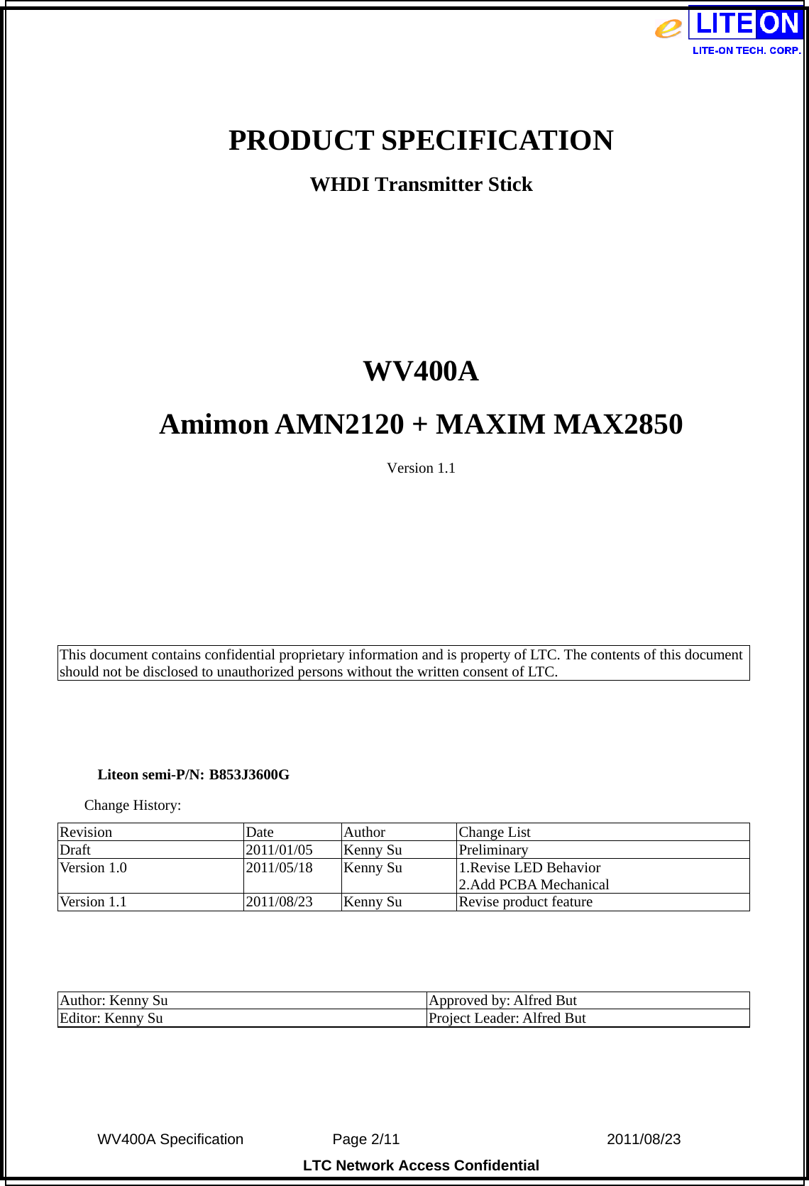  WV400A Specification             Page 2/11                            2011/08/23 LTC Network Access Confidential  PRODUCT SPECIFICATION WHDI Transmitter Stick    WV400A Amimon AMN2120 + MAXIM MAX2850 Version 1.1       This document contains confidential proprietary information and is property of LTC. The contents of this document should not be disclosed to unauthorized persons without the written consent of LTC.    Liteon semi-P/N: B853J3600G Change History: Revision Date Author Change List Draft 2011/01/05 Kenny Su Preliminary Version 1.0  2011/05/18  Kenny Su  1.Revise LED Behavior 2.Add PCBA Mechanical Version 1.1  2011/08/23  Kenny Su  Revise product feature    Author: Kenny Su  Approved by: Alfred But Editor: Kenny Su  Project Leader: Alfred But   