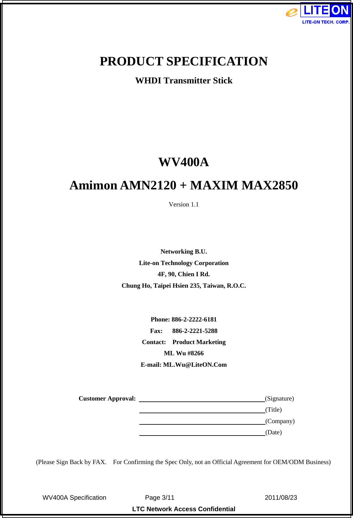  WV400A Specification             Page 3/11                            2011/08/23 LTC Network Access Confidential  PRODUCT SPECIFICATION WHDI Transmitter Stick    WV400A Amimon AMN2120 + MAXIM MAX2850 Version 1.1    Networking B.U. Lite-on Technology Corporation 4F, 90, Chien I Rd. Chung Ho, Taipei Hsien 235, Taiwan, R.O.C.   Phone: 886-2-2222-6181 Fax:   886-2-2221-5288 Contact:  Product Marketing ML Wu #8266 E-mail: ML.Wu@LiteON.Com     Customer Approval:                                        (Signature)                                                                      (Title)                                                                      (Company)                                                                      (Date)   (Please Sign Back by FAX.    For Confirming the Spec Only, not an Official Agreement for OEM/ODM Business) 