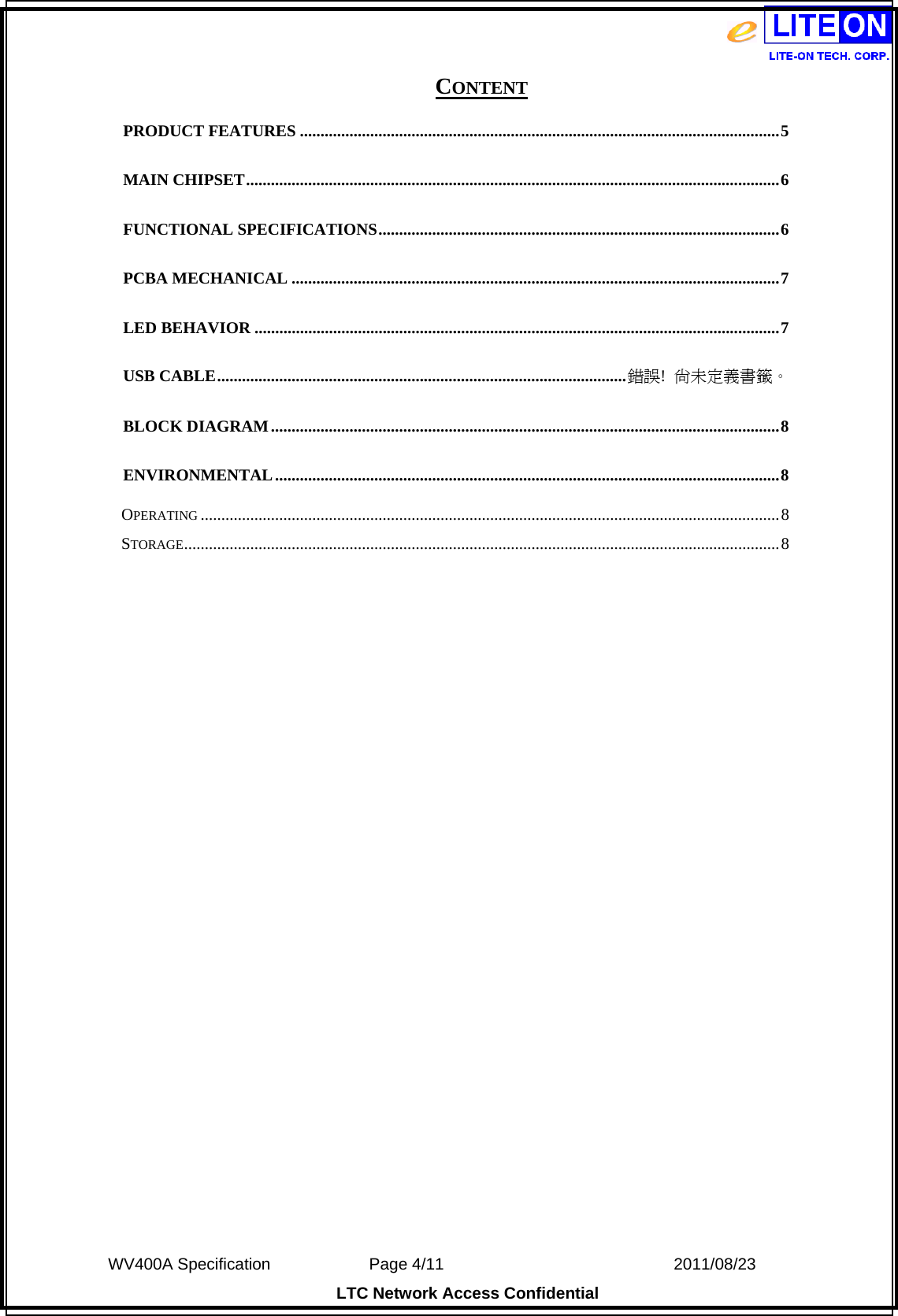  WV400A Specification             Page 4/11                            2011/08/23 LTC Network Access Confidential CONTENT PRODUCT FEATURES ....................................................................................................................5MAIN CHIPSET.................................................................................................................................6FUNCTIONAL SPECIFICATIONS.................................................................................................6PCBA MECHANICAL ......................................................................................................................7LED BEHAVIOR ...............................................................................................................................7USB CABLE...................................................................................................錯誤!  尚未定義書籤。BLOCK DIAGRAM...........................................................................................................................8ENVIRONMENTAL..........................................................................................................................8OPERATING ............................................................................................................................................8STORAGE................................................................................................................................................8 