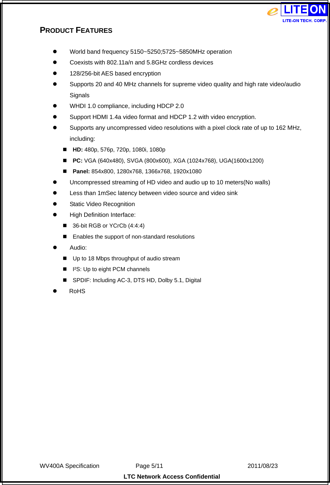  WV400A Specification             Page 5/11                            2011/08/23 LTC Network Access Confidential PRODUCT FEATURES   World band frequency 5150~5250;5725~5850MHz operation    Coexists with 802.11a/n and 5.8GHz cordless devices  128/256-bit AES based encryption  Supports 20 and 40 MHz channels for supreme video quality and high rate video/audio Signals  WHDI 1.0 compliance, including HDCP 2.0  Support HDMI 1.4a video format and HDCP 1.2 with video encryption.  Supports any uncompressed video resolutions with a pixel clock rate of up to 162 MHz, including: HD: 480p, 576p, 720p, 1080i, 1080p PC: VGA (640x480), SVGA (800x600), XGA (1024x768), UGA(1600x1200) Panel: 854x800, 1280x768, 1366x768, 1920x1080  Uncompressed streaming of HD video and audio up to 10 meters(No walls)    Less than 1mSec latency between video source and video sink  Static Video Recognition  High Definition Interface: 36-bit RGB or YCrCb (4:4:4) Enables the support of non-standard resolutions  Audio: Up to 18 Mbps throughput of audio stream I²S: Up to eight PCM channels SPDIF: Including AC-3, DTS HD, Dolby 5.1, Digital     RoHS