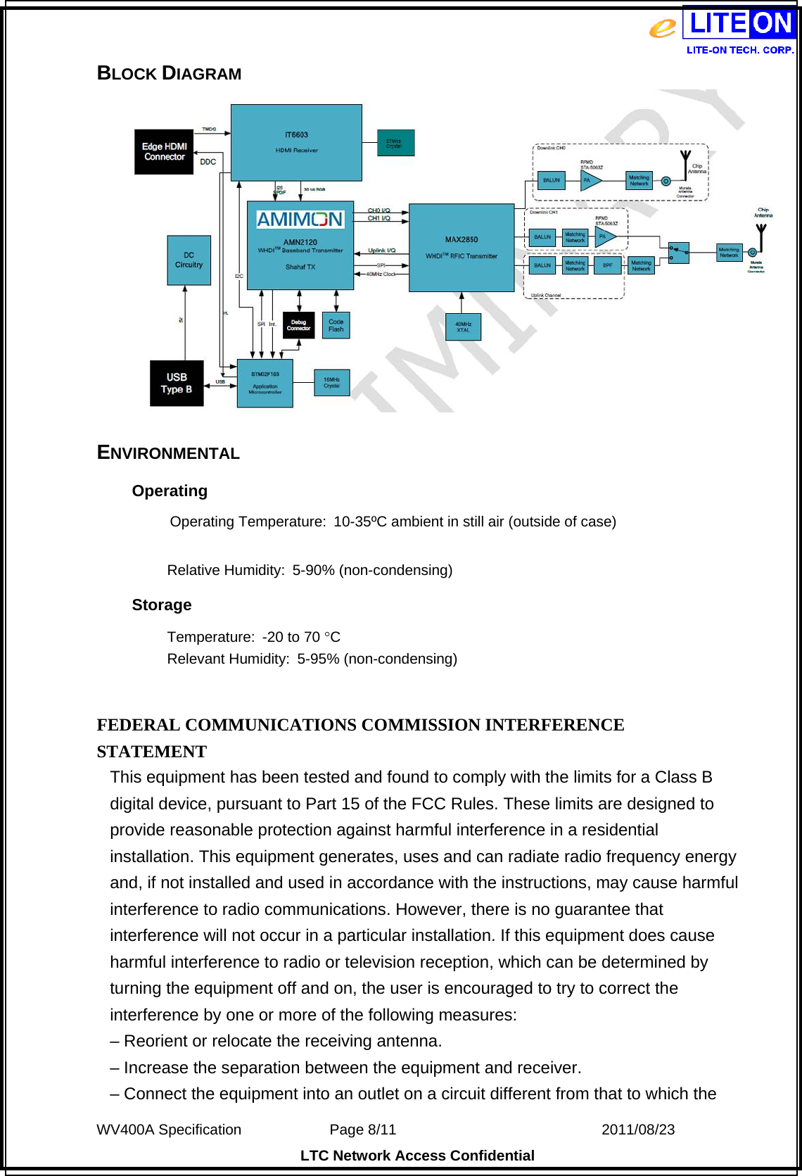  WV400A Specification             Page 8/11                            2011/08/23 LTC Network Access Confidential BLOCK DIAGRAM    ENVIRONMENTAL Operating           Operating Temperature: 10-35ºC ambient in still air (outside of case)  Relative Humidity:  5-90% (non-condensing) Storage Temperature:  -20 to 70 C Relevant Humidity:  5-95% (non-condensing)   FEDERAL COMMUNICATIONS COMMISSION INTERFERENCE STATEMENT This equipment has been tested and found to comply with the limits for a Class B digital device, pursuant to Part 15 of the FCC Rules. These limits are designed to provide reasonable protection against harmful interference in a residential installation. This equipment generates, uses and can radiate radio frequency energy and, if not installed and used in accordance with the instructions, may cause harmful interference to radio communications. However, there is no guarantee that interference will not occur in a particular installation. If this equipment does cause harmful interference to radio or television reception, which can be determined by turning the equipment off and on, the user is encouraged to try to correct the interference by one or more of the following measures: – Reorient or relocate the receiving antenna. – Increase the separation between the equipment and receiver. – Connect the equipment into an outlet on a circuit different from that to which the 