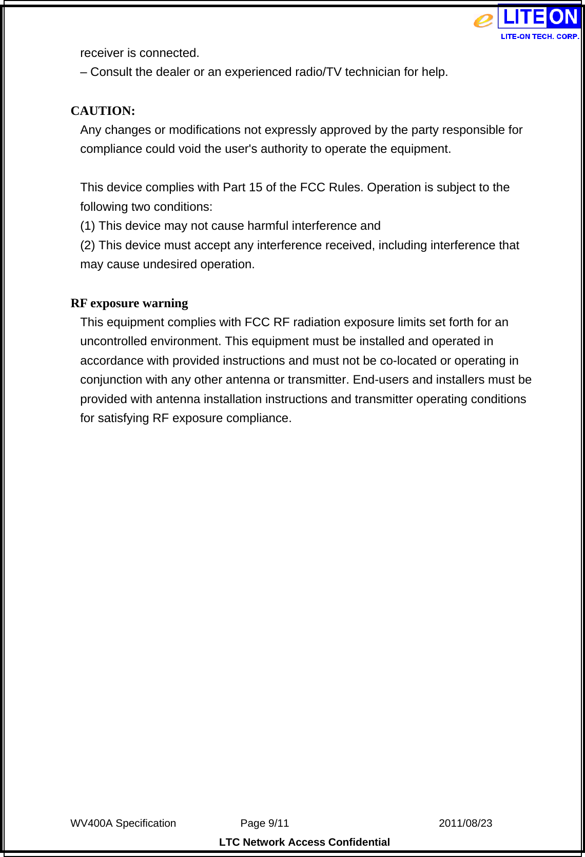  WV400A Specification             Page 9/11                            2011/08/23 LTC Network Access Confidential receiver is connected. – Consult the dealer or an experienced radio/TV technician for help.  CAUTION: Any changes or modifications not expressly approved by the party responsible for compliance could void the user&apos;s authority to operate the equipment.  This device complies with Part 15 of the FCC Rules. Operation is subject to the following two conditions: (1) This device may not cause harmful interference and (2) This device must accept any interference received, including interference that may cause undesired operation.  RF exposure warning   This equipment complies with FCC RF radiation exposure limits set forth for an uncontrolled environment. This equipment must be installed and operated in accordance with provided instructions and must not be co-located or operating in conjunction with any other antenna or transmitter. End-users and installers must be provided with antenna installation instructions and transmitter operating conditions for satisfying RF exposure compliance.      