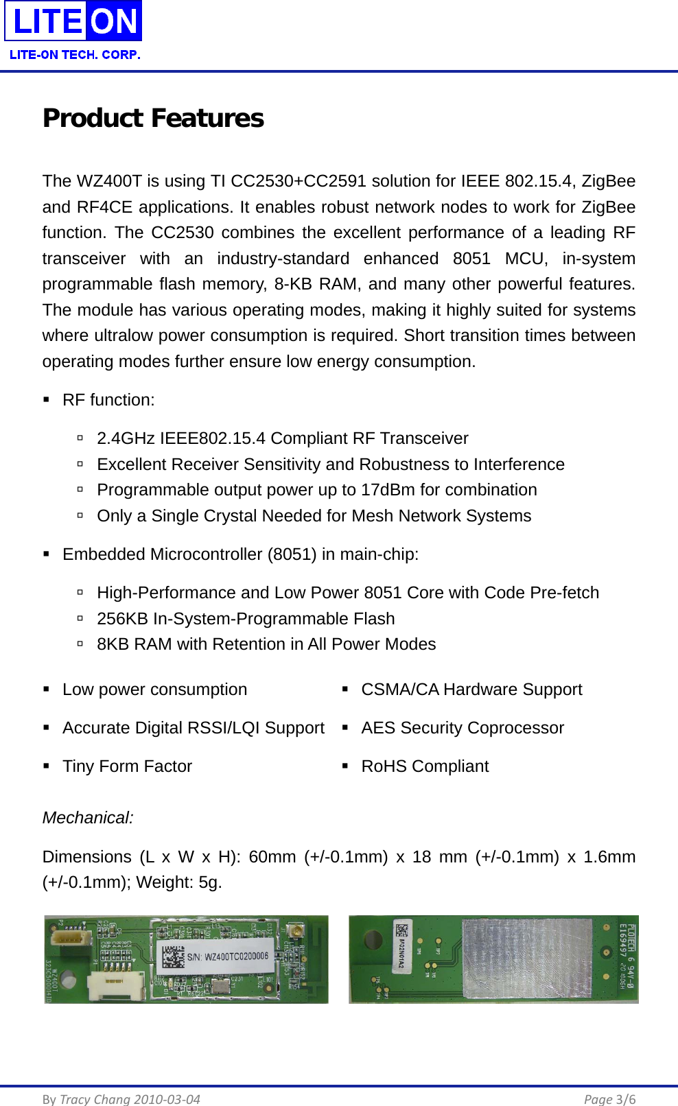  By Tracy Chang 2010-03-04      Page 3/6 Product Features The WZ400T is using TI CC2530+CC2591 solution for IEEE 802.15.4, ZigBee and RF4CE applications. It enables robust network nodes to work for ZigBee function. The CC2530 combines the excellent performance of a leading RF transceiver with an industry-standard enhanced 8051 MCU, in-system programmable flash memory, 8-KB RAM, and many other powerful features. The module has various operating modes, making it highly suited for systems where ultralow power consumption is required. Short transition times between operating modes further ensure low energy consumption.  RF function:  2.4GHz IEEE802.15.4 Compliant RF Transceiver  Excellent Receiver Sensitivity and Robustness to Interference  Programmable output power up to 17dBm for combination  Only a Single Crystal Needed for Mesh Network Systems  Embedded Microcontroller (8051) in main-chip:  High-Performance and Low Power 8051 Core with Code Pre-fetch  256KB In-System-Programmable Flash  8KB RAM with Retention in All Power Modes  Low power consumption  CSMA/CA Hardware Support  Accurate Digital RSSI/LQI Support  AES Security Coprocessor  Tiny Form Factor  RoHS Compliant Mechanical: Dimensions (L x W x H): 60mm (+/-0.1mm) x 18 mm (+/-0.1mm) x 1.6mm (+/-0.1mm); Weight: 5g.     