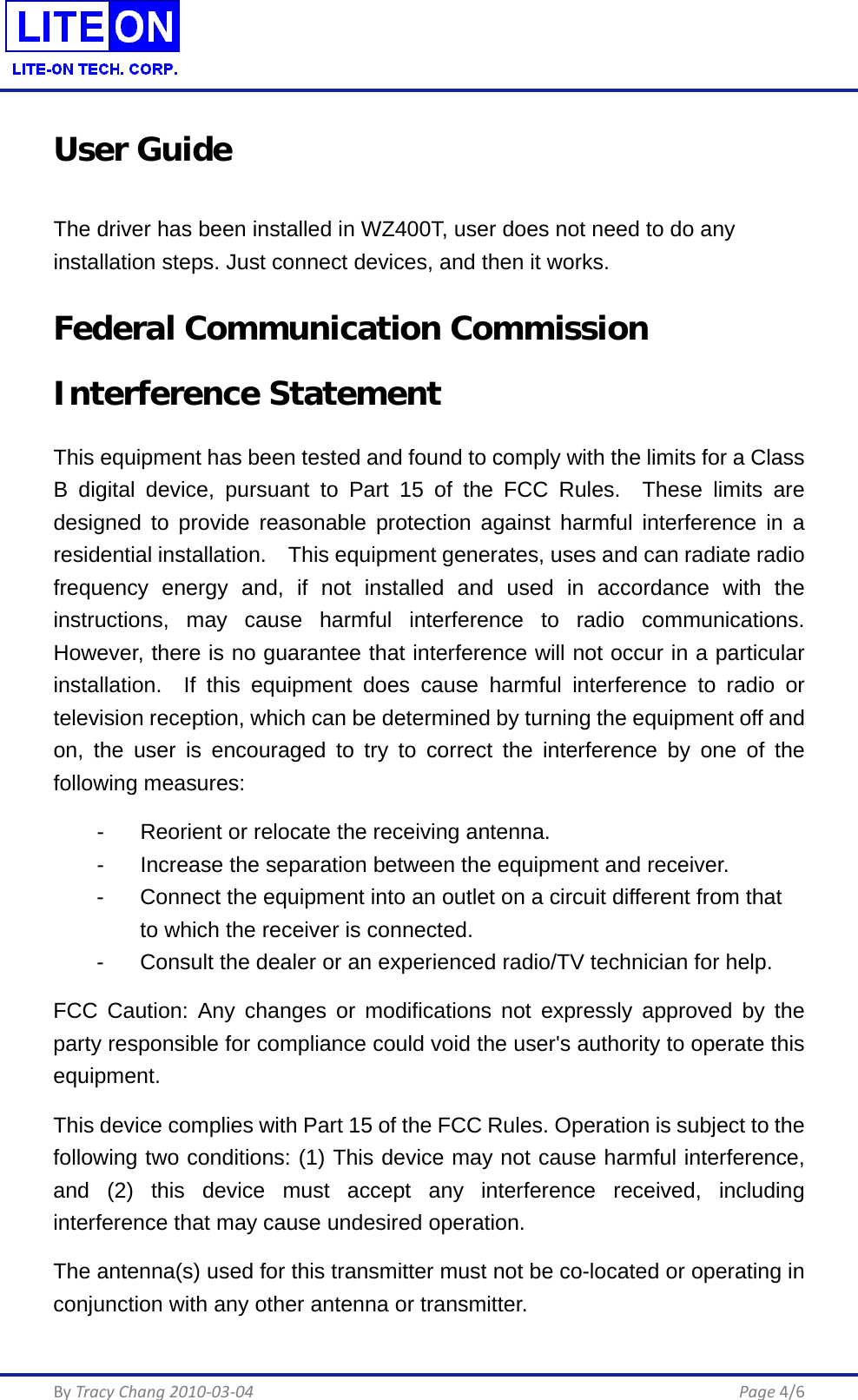  By Tracy Chang 2010-03-04      Page 4/6 User Guide The driver has been installed in WZ400T, user does not need to do any installation steps. Just connect devices, and then it works. Federal Communication Commission Interference Statement This equipment has been tested and found to comply with the limits for a Class B digital device, pursuant to Part 15 of the FCC Rules.  These limits are designed to provide reasonable protection against harmful interference in a residential installation.    This equipment generates, uses and can radiate radio frequency energy and, if not installed and used in accordance with the instructions, may cause harmful interference to radio communications.  However, there is no guarantee that interference will not occur in a particular installation.  If this equipment does cause harmful interference to radio or television reception, which can be determined by turning the equipment off and on, the user is encouraged to try to correct the interference by one of the following measures:   -  Reorient or relocate the receiving antenna.   -  Increase the separation between the equipment and receiver.   -  Connect the equipment into an outlet on a circuit different from that   to which the receiver is connected.   -  Consult the dealer or an experienced radio/TV technician for help. FCC Caution: Any changes or modifications not expressly approved by the party responsible for compliance could void the user&apos;s authority to operate this equipment. This device complies with Part 15 of the FCC Rules. Operation is subject to the following two conditions: (1) This device may not cause harmful interference, and (2) this device must accept any interference received, including interference that may cause undesired operation. The antenna(s) used for this transmitter must not be co-located or operating in conjunction with any other antenna or transmitter. 