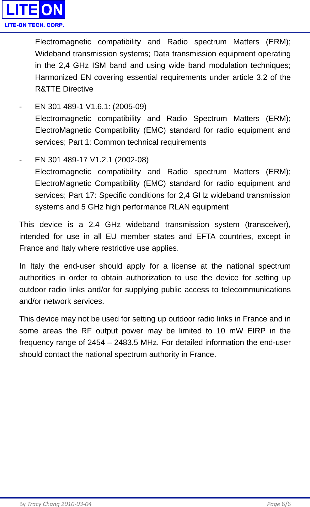  By Tracy Chang 2010-03-04      Page 6/6 Electromagnetic compatibility and Radio spectrum Matters (ERM); Wideband transmission systems; Data transmission equipment operating in the 2,4 GHz ISM band and using wide band modulation techniques; Harmonized EN covering essential requirements under article 3.2 of the R&amp;TTE Directive -  EN 301 489-1 V1.6.1: (2005-09) Electromagnetic compatibility and Radio Spectrum Matters (ERM); ElectroMagnetic Compatibility (EMC) standard for radio equipment and services; Part 1: Common technical requirements -  EN 301 489-17 V1.2.1 (2002-08)    Electromagnetic compatibility and Radio spectrum Matters (ERM); ElectroMagnetic Compatibility (EMC) standard for radio equipment and services; Part 17: Specific conditions for 2,4 GHz wideband transmission systems and 5 GHz high performance RLAN equipment This device is a 2.4 GHz wideband transmission system (transceiver), intended for use in all EU member states and EFTA countries, except in France and Italy where restrictive use applies. In Italy the end-user should apply for a license at the national spectrum authorities in order to obtain authorization to use the device for setting up outdoor radio links and/or for supplying public access to telecommunications and/or network services. This device may not be used for setting up outdoor radio links in France and in some areas the RF output power may be limited to 10 mW EIRP in the frequency range of 2454 – 2483.5 MHz. For detailed information the end-user should contact the national spectrum authority in France. 