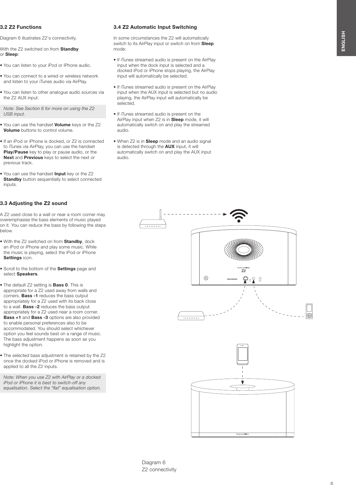 6ENGLISH3.2 Z2 FunctionsDiagram 6 illustrates Z2&apos;s connectivity. With the Z2 switched on from Standby or Sleep:•  You can listen to your iPod or iPhone audio.•  You can connect to a wired or wireless network and listen to your iTunes audio via AirPlay.•  You can listen to other analogue audio sources via the Z2 AUX input.Note: See Section 6 for more on using the Z2 USB input.•  You can use the handset Volume keys or the Z2 Volume buttons to control volume.•  If an iPod or iPhone is docked, or Z2 is connected to iTunes via AirPlay, you can use the handset Play/Pause key to play or pause audio, or the Next and Previous keys to select the next or previous track.•  You can use the handset Input key or the Z2 Standby button sequentially to select connected inputs.3.3 Adjusting the Z2 soundA Z2 used close to a wall or near a room corner may overemphasise the bass elements of music played on it. You can reduce the bass by following the steps below.•  With the Z2 switched on from Standby, dock an iPod or iPhone and play some music. While the music is playing, select the iPod or iPhone Settings icon.•  Scroll to the bottom of the Settings page and select Speakers.•  The default Z2 setting is Bass 0. This is appropriate for a Z2 used away from walls and corners. Bass -1 reduces the bass output appropriately for a Z2 used with its back close to a wall. Bass -2 reduces the bass output appropriately for a Z2 used near a room corner. Bass +1 and Bass -3 options are also provided to enable personal preferences also to be accommodated. You should select whichever option you feel sounds best on a range of music. The bass adjustment happens as soon as you highlight the option.•  The selected bass adjustment is retained by the Z2 once the docked iPod or iPhone is removed and is applied to all the Z2 inputs.Note: When you use Z2 with AirPlay or a docked iPod or iPhone it is best to switch-off any equalisation. Select the “at” equalisation option.3.4 Z2 Automatic Input SwitchingIn some circumstances the Z2 will automatically switch to its AirPlay input or switch on from Sleep mode:•  If iTunes streamed audio is present on the AirPlay input when the dock input is selected and a docked iPod or iPhone stops playing, the AirPlay input will automatically be selected.•  If iTunes streamed audio is present on the AirPlay input when the AUX input is selected but no audio playing, the AirPlay input will automatically be selected.•  If iTunes streamed audio is present on the AirPlay input when Z2 is in Sleep mode, it will automatically switch on and play the streamed audio.•  When Z2 is in Sleep mode and an audio signal is detected through the AUX input, it will automatically switch on and play the AUX input audio.Diagram 6 Z2 connectivityMENUZ2B&amp;W Group  Ltd. Worthi ng Englan dDesigned  in the  UK Mad e in Ch ina