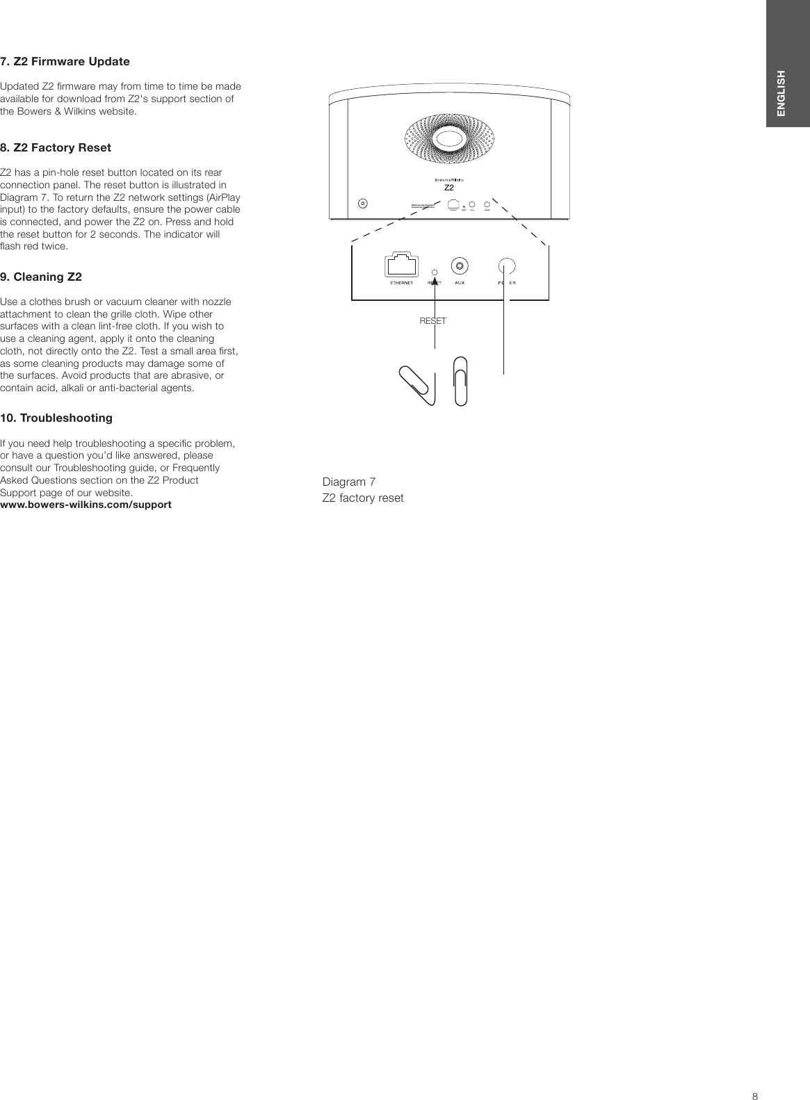 8ENGLISHZ2B&amp;W Group  Ltd. Worthi ng Englan dDesigned  in the  UK Mad e in Ch ina7. Z2 Firmware UpdateUpdated Z2 rmware may from time to time be made available for download from Z2&apos;s support section of the Bowers &amp; Wilkins website. 8. Z2 Factory ResetZ2 has a pin-hole reset button located on its rear connection panel. The reset button is illustrated in Diagram 7. To return the Z2 network settings (AirPlay input) to the factory defaults, ensure the power cable is connected, and power the Z2 on. Press and hold the reset button for 2 seconds. The indicator will ash red twice.9. Cleaning Z2Use a clothes brush or vacuum cleaner with nozzle attachment to clean the grille cloth. Wipe other surfaces with a clean lint-free cloth. If you wish to use a cleaning agent, apply it onto the cleaning cloth, not directly onto the Z2. Test a small area rst, as some cleaning products may damage some of the surfaces. Avoid products that are abrasive, or contain acid, alkali or anti-bacterial agents.10. TroubleshootingIf you need help troubleshooting a specic problem, or have a question you’d like answered, please consult our Troubleshooting guide, or Frequently Asked Questions section on the Z2 Product  Support page of our website. www.bowers-wilkins.com/supportDiagram 7Z2 factory resetRESET