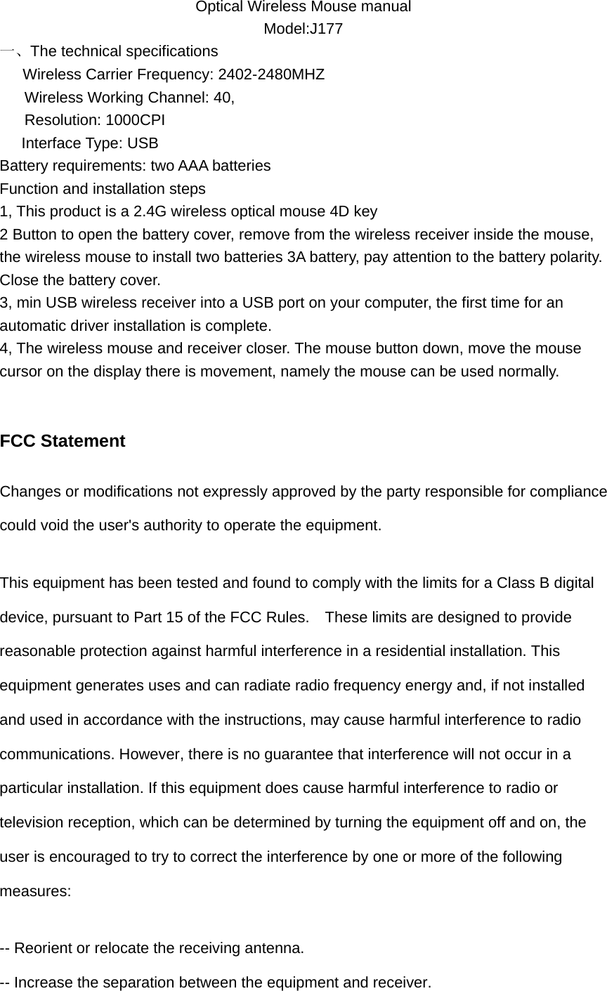 Optical Wireless Mouse manual Model:J177 一、The technical specifications    Wireless Carrier Frequency: 2402-2480MHZ       Wireless Working Channel: 40,       Resolution: 1000CPI Interface Type: USB Battery requirements: two AAA batteries Function and installation steps 1, This product is a 2.4G wireless optical mouse 4D key 2 Button to open the battery cover, remove from the wireless receiver inside the mouse, the wireless mouse to install two batteries 3A battery, pay attention to the battery polarity. Close the battery cover. 3, min USB wireless receiver into a USB port on your computer, the first time for an automatic driver installation is complete. 4, The wireless mouse and receiver closer. The mouse button down, move the mouse cursor on the display there is movement, namely the mouse can be used normally.  FCC Statement Changes or modifications not expressly approved by the party responsible for compliance could void the user's authority to operate the equipment.   This equipment has been tested and found to comply with the limits for a Class B digital device, pursuant to Part 15 of the FCC Rules.    These limits are designed to provide reasonable protection against harmful interference in a residential installation. This equipment generates uses and can radiate radio frequency energy and, if not installed and used in accordance with the instructions, may cause harmful interference to radio communications. However, there is no guarantee that interference will not occur in a particular installation. If this equipment does cause harmful interference to radio or television reception, which can be determined by turning the equipment off and on, the user is encouraged to try to correct the interference by one or more of the following measures: -- Reorient or relocate the receiving antenna.   -- Increase the separation between the equipment and receiver.   