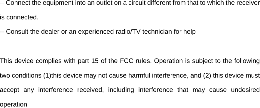 -- Connect the equipment into an outlet on a circuit different from that to which the receiver is connected.   -- Consult the dealer or an experienced radio/TV technician for help  This device complies with part 15 of the FCC rules. Operation is subject to the following two conditions (1)this device may not cause harmful interference, and (2) this device must accept any interference received, including interference that may cause undesired operation  