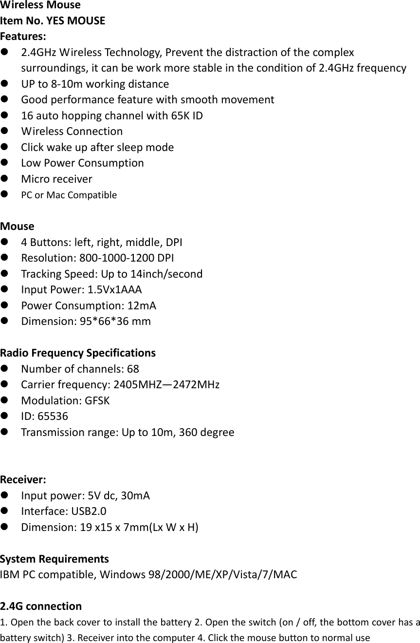 WirelessMouseItemNo.YESMOUSEFeatures:2.4GHzWirelessTechnology,Preventthedistractionofthecomplexsurroundings,itcanbeworkmorestableintheconditionof2.4GHzfrequencyUPto8‐10mworkingdistanceGoodperformancefeaturewithsmoothmovement16autohoppingchannelwith65KIDWirelessConnectionClickwakeupaftersleepmodeLowPowerConsumptionMicroreceiverPCorMacCompatibleMouse4Buttons:left,right,middle,DPIResolution:800‐1000‐1200DPITrackingSpeed:Upto14inch/secondInputPower:1.5Vx1AAAPowerConsumption:12mADimension:95*66*36mmRadioFrequencySpecificationsNumberofchannels:68Carrierfrequency:2405MHZ&mdash;2472MHzModulation:GFSKID:65536Transmissionrange:Upto10m,360degreeReceiver:Inputpower:5Vdc,30mAInterface:USB2.0Dimension:19x15x7mm(LxWxH)SystemRequirementsIBMPCcompatible,Windows98/2000/ME/XP/Vista/7/MAC2.4Gconnection1. Openthebackcovertoinstallthebattery2.Opentheswitch(on/off,thebottomcoverhasabatteryswitch)3.Receiverintothecomputer4.Clickthemousebuttontonormaluse
