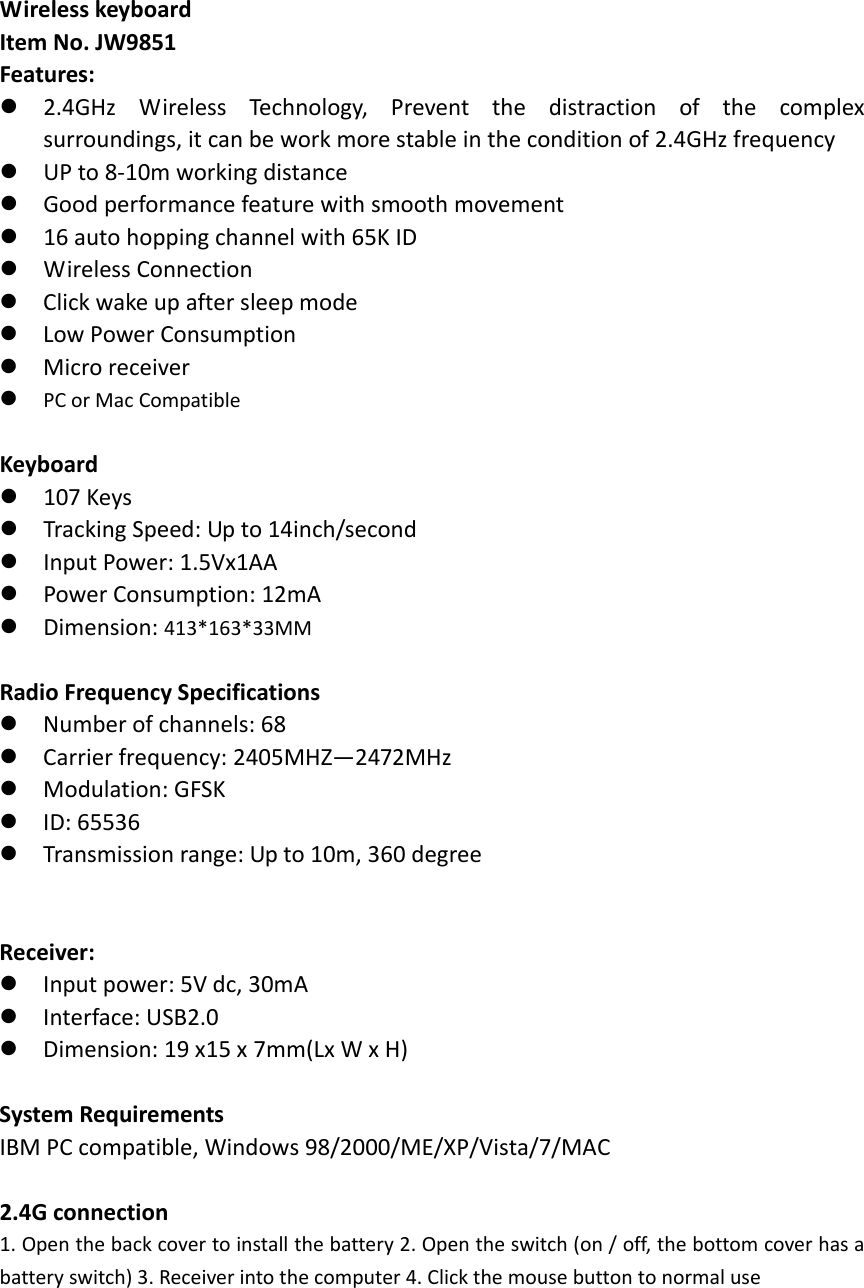 WirelesskeyboardItemNo.JW9851Features:2.4GHzWirelessTechnology,Preventthedistractionofthecomplexsurroundings,itcanbeworkmorestableintheconditionof2.4GHzfrequencyUPto8‐10mworkingdistanceGoodperformancefeaturewithsmoothmovement16autohoppingchannelwith65KIDWirelessConnectionClickwakeupaftersleepmodeLowPowerConsumptionMicroreceiverPCorMacCompatibleKeyboard107KeysTrackingSpeed:Upto14inch/secondInputPower:1.5Vx1AAPowerConsumption:12mADimension:413*163*33MMRadioFrequencySpecificationsNumberofchannels:68Carrierfrequency:2405MHZ&mdash;2472MHzModulation:GFSKID:65536Transmissionrange:Upto10m,360degreeReceiver:Inputpower:5Vdc,30mAInterface:USB2.0Dimension:19x15x7mm(LxWxH)SystemRequirementsIBMPCcompatible,Windows98/2000/ME/XP/Vista/7/MAC2.4Gconnection1. Openthebackcovertoinstallthebattery2.Opentheswitch(on/off,thebottomcoverhasabatteryswitch)3.Receiverintothecomputer4.Clickthemousebuttontonormaluse