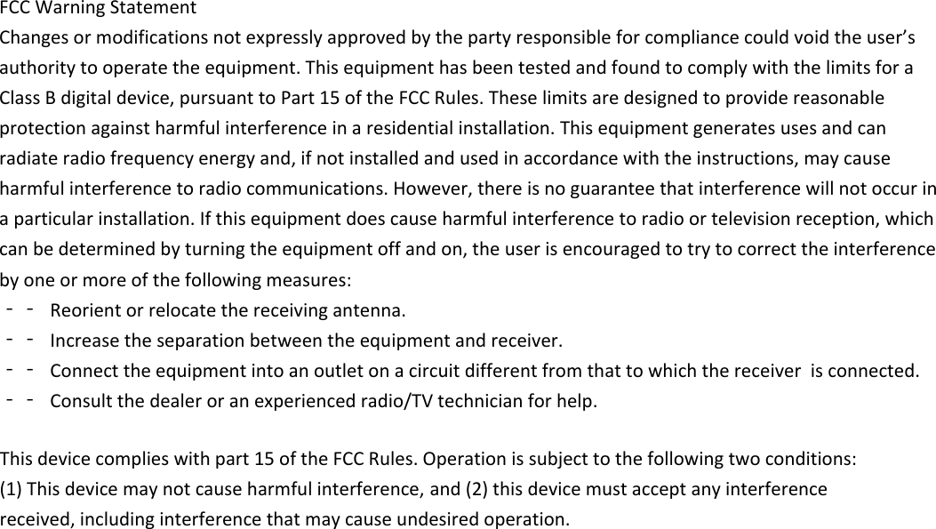 FCCWarningStatementChangesormodificationsnotexpresslyapprovedbythepartyresponsibleforcompliancecouldvoidtheuser&rsquo;sauthoritytooperatetheequipment.ThisequipmenthasbeentestedandfoundtocomplywiththelimitsforaClassBdigitaldevice,pursuanttoPart15oftheFCCRules.Theselimitsaredesignedtoprovidereasonableprotectionagainstharmfulinterferenceinaresidentialinstallation.Thisequipmentgeneratesusesandcanradiateradiofrequencyenergyand,ifnotinstalledandusedinaccordancewiththeinstructions,maycauseharmfulinterferencetoradiocommunications.However,thereisnoguaranteethatinterferencewillnotoccurinaparticularinstallation.Ifthisequipmentdoescauseharmfulinterferencetoradioortelevisionreception,whichcanbedeterminedbyturningtheequipmentoffandon,theuserisencouragedtotrytocorrecttheinterferencebyoneormoreofthefollowingmeasures:‐‐ Reorientorrelocatethereceivingantenna.‐‐ Increasetheseparationbetweentheequipmentandreceiver.‐‐ Connecttheequipmentintoanoutletonacircuitdifferentfromthattowhichthereceiver isconnected.‐‐ Consultthedealeroranexperiencedradio/TVtechnicianforhelp.This device complies with part 15 of the FCC Rules. Operation is subject to the following two conditions: (1) This device may not cause harmful interference,  and (2) this device must accept any interference received, including interference that may cause undesired operation.