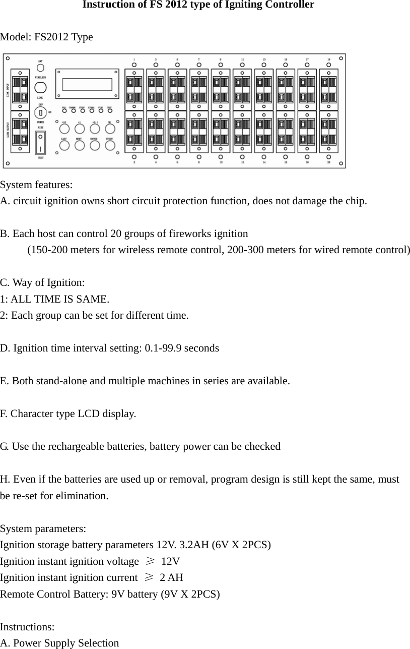                  Instruction of FS 2012 type of Igniting Controller  Model: FS2012 Type  System features: A. circuit ignition owns short circuit protection function, does not damage the chip.  B. Each host can control 20 groups of fireworks ignition        (150-200 meters for wireless remote control, 200-300 meters for wired remote control)  C. Way of Ignition: 1: ALL TIME IS SAME. 2: Each group can be set for different time.  D. Ignition time interval setting: 0.1-99.9 seconds  E. Both stand-alone and multiple machines in series are available.  F. Character type LCD display.  G. Use the rechargeable batteries, battery power can be checked  H. Even if the batteries are used up or removal, program design is still kept the same, must   be re-set for elimination.  System parameters: Ignition storage battery parameters 12V. 3.2AH (6V X 2PCS) Ignition instant ignition voltage  ≥ 12V Ignition instant ignition current  ≥ 2 AH Remote Control Battery: 9V battery (9V X 2PCS)  Instructions: A. Power Supply Selection 