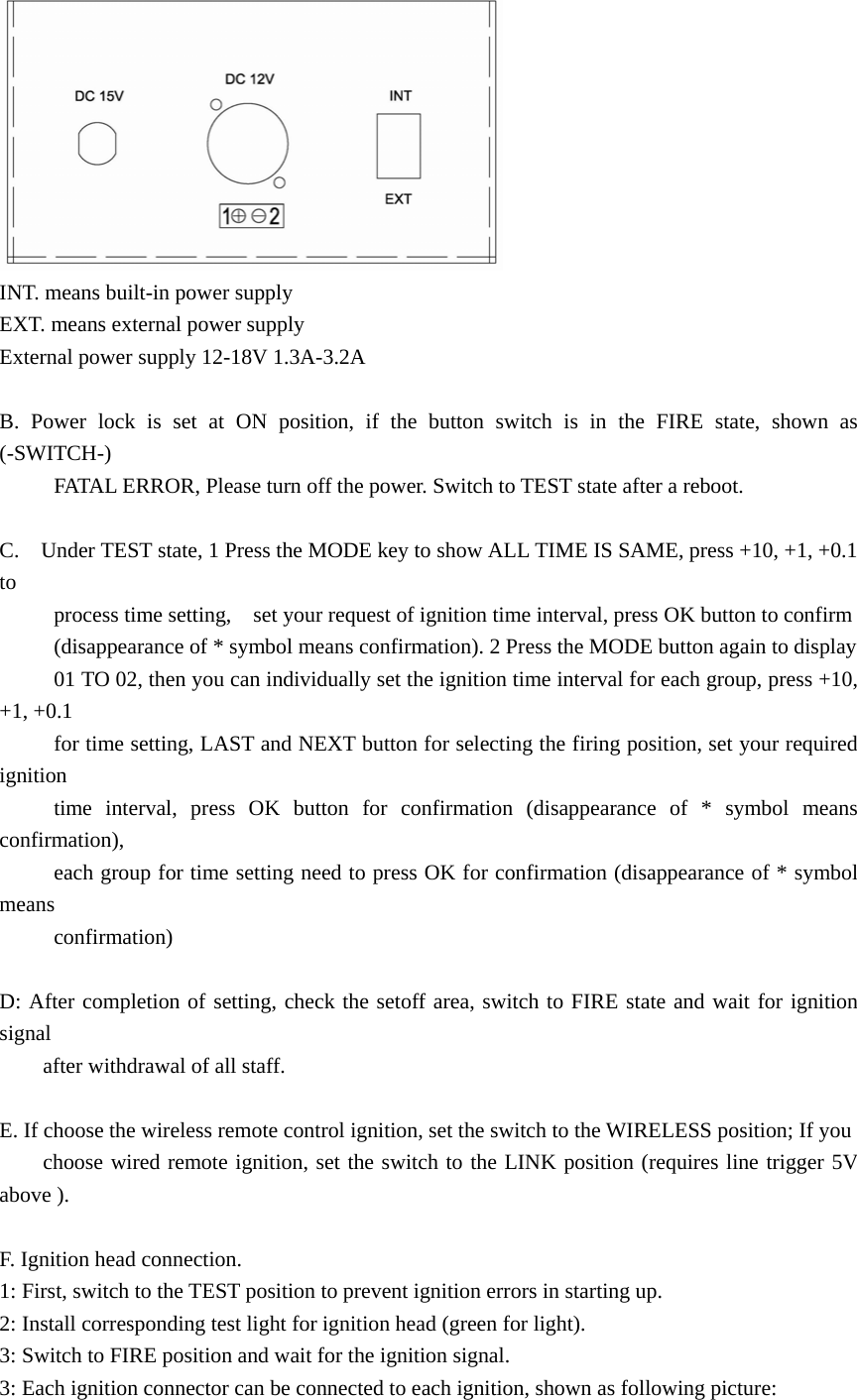  INT. means built-in power supply EXT. means external power supply External power supply 12-18V 1.3A-3.2A  B. Power lock is set at ON position, if the button switch is in the FIRE state, shown as (-SWITCH-)            FATAL ERROR, Please turn off the power. Switch to TEST state after a reboot.  C.    Under TEST state, 1 Press the MODE key to show ALL TIME IS SAME, press +10, +1, +0.1 to            process time setting,    set your request of ignition time interval, press OK button to confirm        (disappearance of * symbol means confirmation). 2 Press the MODE button again to display             01 TO 02, then you can individually set the ignition time interval for each group, press +10, +1, +0.1             for time setting, LAST and NEXT button for selecting the firing position, set your required ignition       time interval, press OK button for confirmation (disappearance of * symbol means confirmation),            each group for time setting need to press OK for confirmation (disappearance of * symbol means       confirmation)  D: After completion of setting, check the setoff area, switch to FIRE state and wait for ignition signal      after withdrawal of all staff.  E. If choose the wireless remote control ignition, set the switch to the WIRELESS position; If you         choose wired remote ignition, set the switch to the LINK position (requires line trigger 5V above ).  F. Ignition head connection. 1: First, switch to the TEST position to prevent ignition errors in starting up. 2: Install corresponding test light for ignition head (green for light). 3: Switch to FIRE position and wait for the ignition signal. 3: Each ignition connector can be connected to each ignition, shown as following picture: 