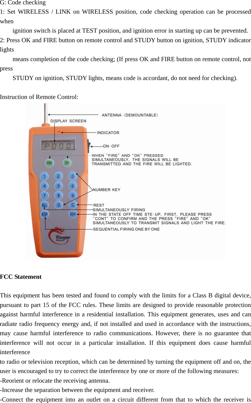  G: Code checking 1: Set WIRELESS / LINK on WIRELESS position, code checking operation can be processed when          ignition switch is placed at TEST position, and ignition error in starting up can be prevented. 2: Press OK and FIRE button on remote control and STUDY button on ignition, STUDY indicator lights          means completion of the code checking; (If press OK and FIRE button on remote control, not press          STUDY on ignition, STUDY lights, means code is accordant, do not need for checking).  Instruction of Remote Control:   FCC Statement  This equipment has been tested and found to comply with the limits for a Class B digital device, pursuant to part 15 of the FCC rules. These limits are designed to provide reasonable protection against harmful interference in a residential installation. This equipment generates, uses and can radiate radio frequency energy and, if not installed and used in accordance with the instructions, may cause harmful interference to radio communications. However, there is no guarantee that interference will not occur in a particular installation. If this equipment does cause harmful interference  to radio or television reception, which can be determined by turning the equipment off and on, the user is encouraged to try to correct the interference by one or more of the following measures: -Reorient or relocate the receiving antenna. -Increase the separation between the equipment and receiver. -Connect the equipment into an outlet on a circuit different from that to which the receiver is 