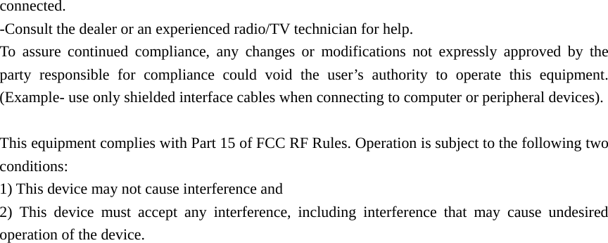 connected. -Consult the dealer or an experienced radio/TV technician for help. To assure continued compliance, any changes or modifications not expressly approved by the party responsible for compliance could void the user’s authority to operate this equipment. (Example- use only shielded interface cables when connecting to computer or peripheral devices).  This equipment complies with Part 15 of FCC RF Rules. Operation is subject to the following two conditions: 1) This device may not cause interference and 2) This device must accept any interference, including interference that may cause undesired operation of the device.   