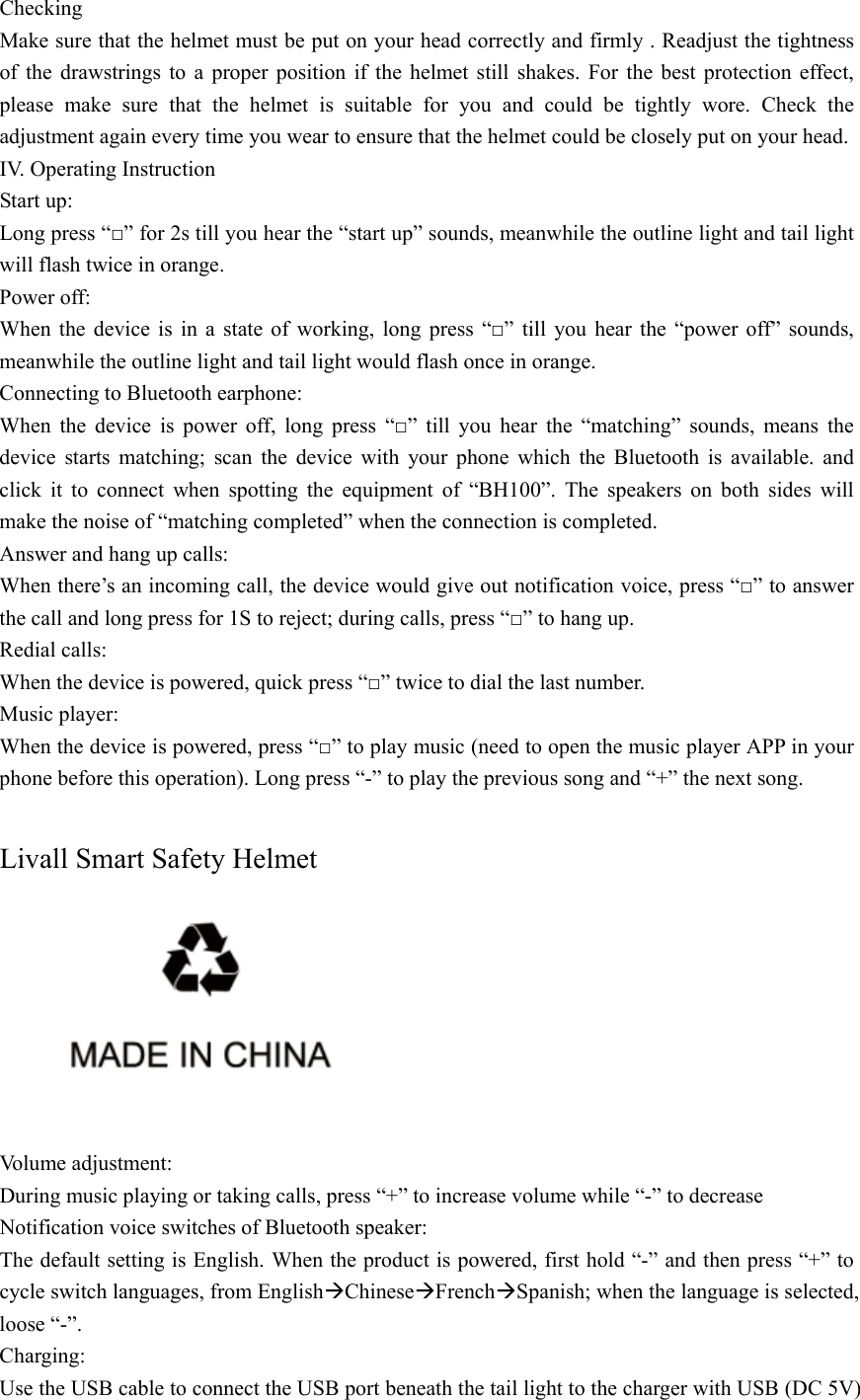  Checking Make sure that the helmet must be put on your head correctly and firmly . Readjust the tightness of the drawstrings to a proper position if the helmet still shakes. For the best protection effect, please make sure that the helmet is suitable for you and could be tightly wore. Check the adjustment again every time you wear to ensure that the helmet could be closely put on your head. IV. Operating Instruction Start up: Long press &ldquo;□&rdquo; for 2s till you hear the &ldquo;start up&rdquo; sounds, meanwhile the outline light and tail light will flash twice in orange. Power off: When the device is in a state of working, long press &ldquo;□&rdquo; till you hear the &ldquo;power off&rdquo; sounds, meanwhile the outline light and tail light would flash once in orange. Connecting to Bluetooth earphone: When the device is power off, long press &ldquo;□&rdquo; till you hear the &ldquo;matching&rdquo; sounds, means the device starts matching; scan the device with your phone which the Bluetooth is available. and click it to connect when spotting the equipment of &ldquo;BH100&rdquo;. The speakers on both sides will make the noise of &ldquo;matching completed&rdquo; when the connection is completed. Answer and hang up calls: When there&rsquo;s an incoming call, the device would give out notification voice, press &ldquo;□&rdquo; to answer the call and long press for 1S to reject; during calls, press &ldquo;□&rdquo; to hang up. Redial calls: When the device is powered, quick press &ldquo;□&rdquo; twice to dial the last number. Music player: When the device is powered, press &ldquo;□&rdquo; to play music (need to open the music player APP in your phone before this operation). Long press &ldquo;-&rdquo; to play the previous song and &ldquo;+&rdquo; the next song.  Livall Smart Safety Helmet   Volume adjustment: During music playing or taking calls, press &ldquo;+&rdquo; to increase volume while &ldquo;-&rdquo; to decrease Notification voice switches of Bluetooth speaker: The default setting is English. When the product is powered, first hold &ldquo;-&rdquo; and then press &ldquo;+&rdquo; to cycle switch languages, from English&AElig;Chinese&AElig;French&AElig;Spanish; when the language is selected, loose &ldquo;-&rdquo;. Charging: Use the USB cable to connect the USB port beneath the tail light to the charger with USB (DC 5V) 