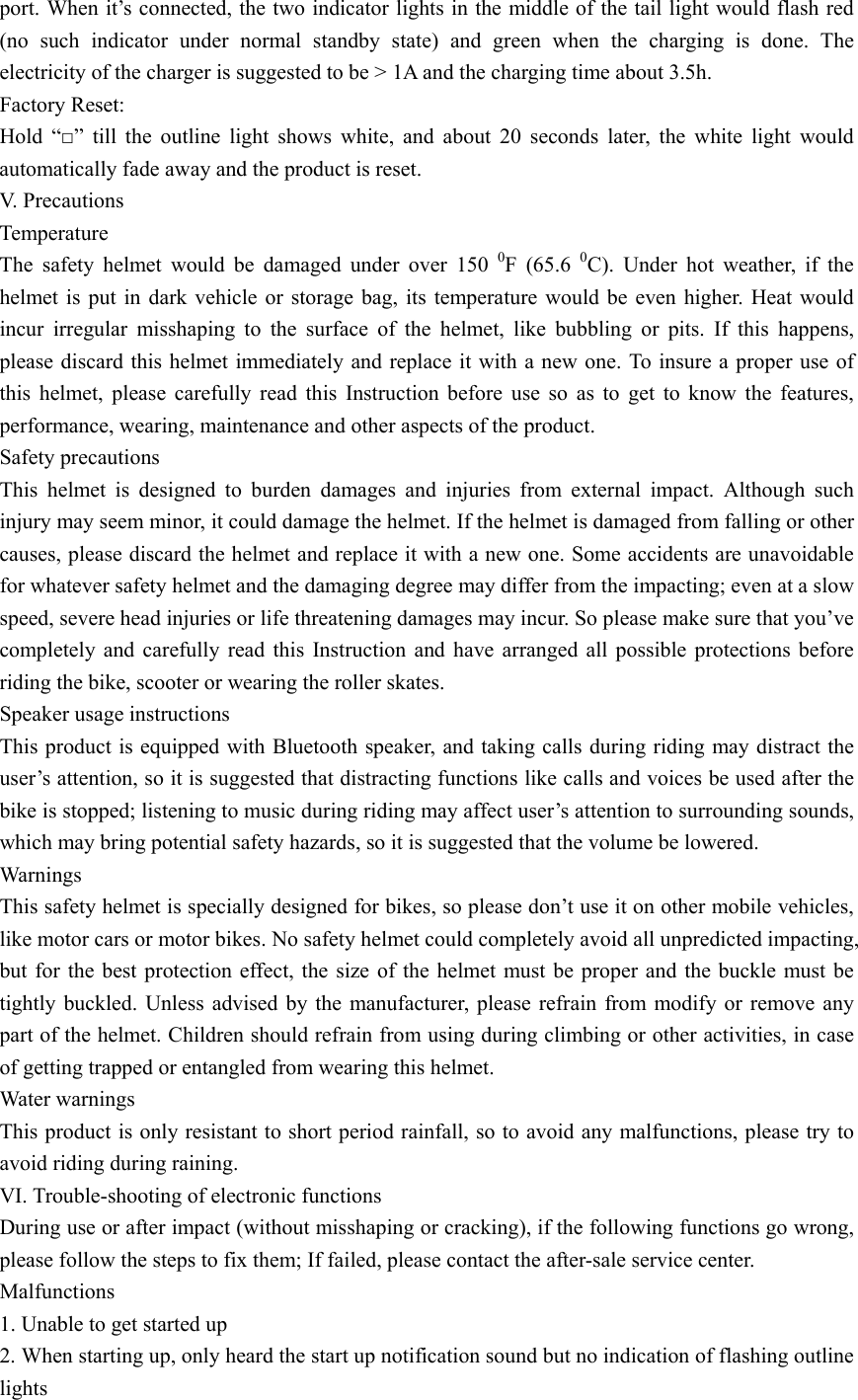  port. When it&rsquo;s connected, the two indicator lights in the middle of the tail light would flash red (no such indicator under normal standby state) and green when the charging is done. The electricity of the charger is suggested to be > 1A and the charging time about 3.5h. Factory Reset: Hold &ldquo;□&rdquo; till the outline light shows white, and about 20 seconds later, the white light would automatically fade away and the product is reset.   V. Precautions Temperature The safety helmet would be damaged under over 150 0F (65.6 0C). Under hot weather, if the helmet is put in dark vehicle or storage bag, its temperature would be even higher. Heat would incur irregular misshaping to the surface of the helmet, like bubbling or pits. If this happens, please discard this helmet immediately and replace it with a new one. To insure a proper use of this helmet, please carefully read this Instruction before use so as to get to know the features, performance, wearing, maintenance and other aspects of the product.   Safety precautions This helmet is designed to burden damages and injuries from external impact. Although such injury may seem minor, it could damage the helmet. If the helmet is damaged from falling or other causes, please discard the helmet and replace it with a new one. Some accidents are unavoidable for whatever safety helmet and the damaging degree may differ from the impacting; even at a slow speed, severe head injuries or life threatening damages may incur. So please make sure that you&rsquo;ve completely and carefully read this Instruction and have arranged all possible protections before riding the bike, scooter or wearing the roller skates. Speaker usage instructions This product is equipped with Bluetooth speaker, and taking calls during riding may distract the user&rsquo;s attention, so it is suggested that distracting functions like calls and voices be used after the bike is stopped; listening to music during riding may affect user&rsquo;s attention to surrounding sounds, which may bring potential safety hazards, so it is suggested that the volume be lowered.   Warnings This safety helmet is specially designed for bikes, so please don&rsquo;t use it on other mobile vehicles, like motor cars or motor bikes. No safety helmet could completely avoid all unpredicted impacting, but for the best protection effect, the size of the helmet must be proper and the buckle must be tightly buckled. Unless advised by the manufacturer, please refrain from modify or remove any part of the helmet. Children should refrain from using during climbing or other activities, in case of getting trapped or entangled from wearing this helmet.   Water warnings This product is only resistant to short period rainfall, so to avoid any malfunctions, please try to avoid riding during raining.   VI. Trouble-shooting of electronic functions   During use or after impact (without misshaping or cracking), if the following functions go wrong, please follow the steps to fix them; If failed, please contact the after-sale service center.   Malfunctions 1. Unable to get started up 2. When starting up, only heard the start up notification sound but no indication of flashing outline lights 