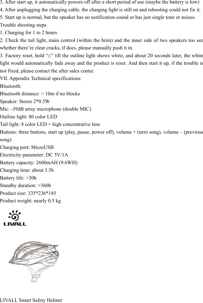  3. After start up, it automatically powers off after a short period of use (maybe the battery is low) 4. After unplugging the charging cable, the charging light is still on and rebooting could not fix it. 5. Start up is normal, but the speaker has no notification sound or has just single tone or noises. Trouble shooting steps 1. Charging for 1 to 2 hours 2. Check the tail light, main control (within the brim) and the inner side of two speakers too see whether there&rsquo;re clear cracks, if does, please manually push it in.   3. Factory reset, hold &ldquo;□&rdquo; till the outline light shows white, and about 20 seconds later, the white light would automatically fade away and the product is reset. And then start it up, if the trouble is not fixed, please contact the after sales center.   VII. Appendix Technical specifications: Bluetooth: Bluetooth distance: > 10m if no blocks Speaker: Stereo 2*0.5W Mic: -39dB array microphone (double MIC) Outline light: 80 color LED Tail light: 8 color LED + high concentrative lens Buttons: three buttons, start up (play, pause, power off), volume + (next song), volume &ndash; (previous song) Charging port: MicroUSB Electricity parameter: DC 5V/1A Battery capacity: 2600mAH (9.6WH) Charging time: about 3.5h Battery life: >30h Standby duration: >360h Product size: 335*236*145 Product weight: nearly 0.5 kg   LIVALL Smart Safety Helmet  