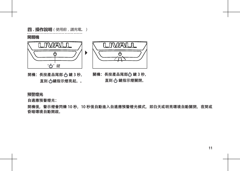 11自適應預警燈光：開機後，警示燈會閃爍 10 秒，10 秒後自動進入自適應預警燈光模式，即白天或明亮環境自動關閉，夜間或昏暗環境自動開啟。預警燈光&ldquo;&rdquo;鍵開關機開機：長按產品尾部   鍵 3 秒，              直到  鍵指示燈亮起。。關機：長按產品尾部  鍵 3 秒，              直到   鍵指示燈關閉。四 .操作說明（使用前，請充電。）