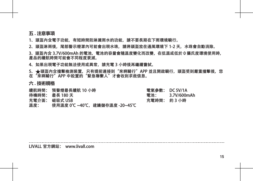15溫馨提示：為保障連接信號的穩定性，請儘量不要將手機緊貼身體。續航時間：  預警燈最長續航 10 小時待機時間：  最長 180 天充電介面：  磁吸式 USB   溫度：  使用溫度 0℃ ~40℃，建議儲存溫度 -20~45℃電氣參數：  DC 5V/1A 電池：  3.7V/600mAh充電時間：  約 3 小時六 . 技術規格LIVALL 官方網站：  www.livall.com1、頭盔內含電子功能，有短時間防淋濺雨水的功能，請不要長期在下雨環境騎行。2、頭盔淋雨後，尾部警示燈罩內可能會出現水珠，請將頭盔放在通風環境下 1-2 天，水珠會自動消除。3、頭盔內含 3.7V/600mAh 的電池，電池的容量會隨溫度變化而改變，在低溫或低於 0 攝氏度環境使用時，產品的續航時間可能會不同程度衰減。4、如果出現電子功能無法使用或異常，請充電 3 小時後再繼續嘗試。5、 頭盔內含撞擊檢測裝置，只有提前連接到&ldquo;來啊騎行&rdquo;APP 並且開啟騎行，頭盔受到嚴重撞擊後，您在&ldquo;來啊騎行&rdquo;APP 中設置的&ldquo;緊急聯繫人&rdquo;才會收到求救信息。五 . 注意事項