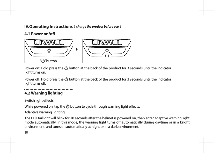 18&ldquo;&rdquo;buttonIV.Operating Instructions（charge the product before use）4.1 Power on/oPower on: Hold press the   button at the back of the product for 3 seconds until the indicator light turns on.Power o: Hold press the   button at the back of the product for 3 seconds until the indicator light turns o.Switch light eects: While powered on, tap the   button to cycle through warning light eects.Adaptive warning lighting:The LED taillight will blink for 10 seconds after the helmet is powered on, then enter adaptive warning light mode automatically. In this mode, the warning light turns o automatically during daytime or in a bright environment, and turns on automatically at night or in a dark environment.4.2 Warning lighting