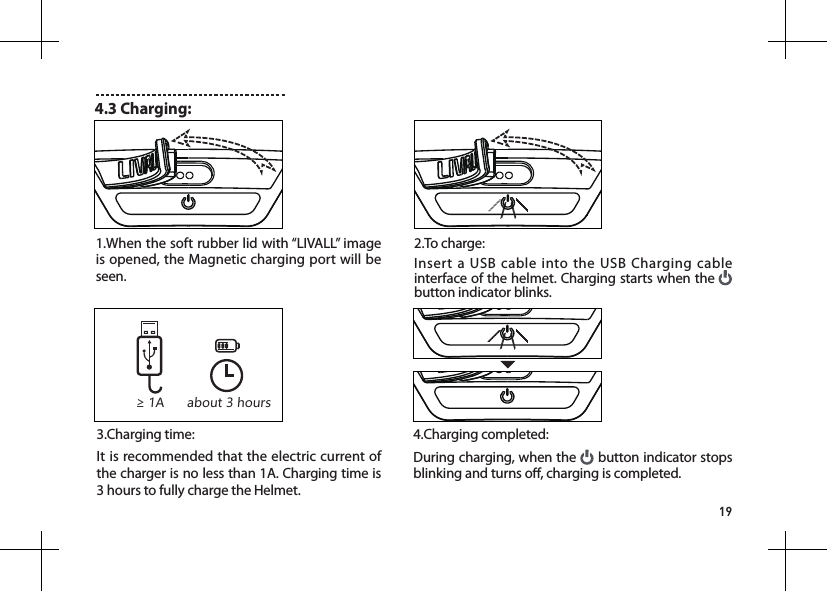 194.3 Charging:2.To charge:Insert a USB cable into the USB Charging cable interface of the helmet. Charging starts when the   button indicator blinks.1.When the soft rubber lid with &ldquo;LIVALL&rdquo; image is opened, the Magnetic charging port will be seen.3.Charging time:It is recommended that the electric current of the charger is no less than 1A. Charging time is 3 hours to fully charge the Helmet.4.Charging completed: During charging, when the   button indicator stops blinking and turns o, charging is completed.&ge; 1A about 3 hours