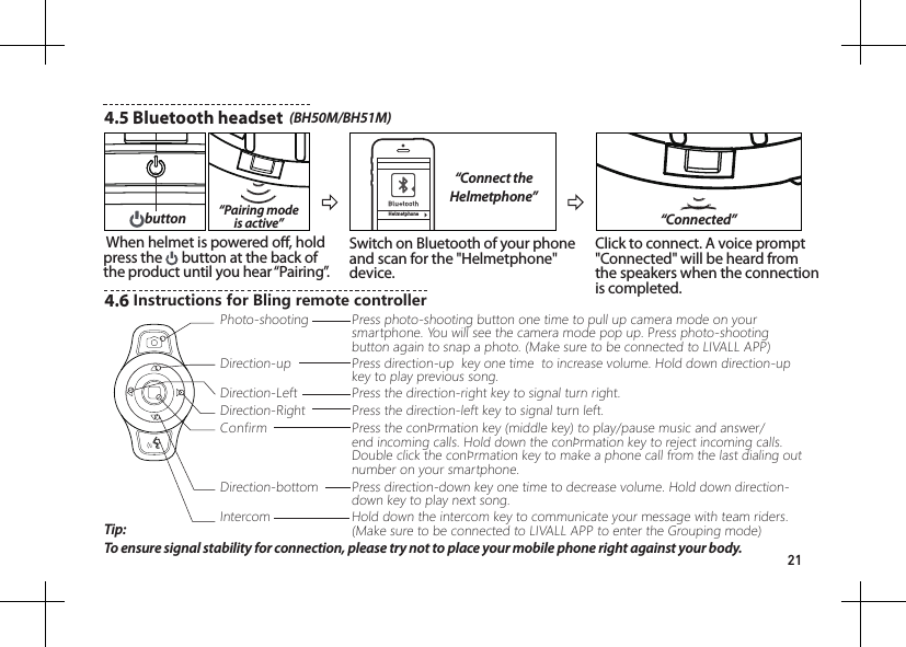 214.5 Bluetooth headset  (BH50M/BH51M)Helmetphone&ldquo;Connect the Helmetphone&rdquo;&ldquo;Pairing mode is active&rdquo; When helmet is powered o, hold press the   button at the back of the product until you hear &ldquo;Pairing&rdquo;.Switch on Bluetooth of your phone and scan for the "Helmetphone" device.Click to connect. A voice prompt "Connected" will be heard from the speakers when the connection is completed.&ldquo;Connected&rdquo;buttonTip: To ensure signal stability for connection, please try not to place your mobile phone right against your body.4.6 InstructionsforBlingremotecontrollerPhoto-shootingDirection-LeftConfirmIntercomDirection-upDirection-RightDirection-bottomPress photo-shooting button one time to pull up camera mode on your smartphone. You will see the camera mode pop up. Press photo-shooting button again to snap a photo. (Make sure to be connected to LIVALL APP)Press direction-up  key one time  to increase volume. Hold down direction-up key to play previous song.Press the direction-left key to signal turn left.Press the direction-right key to signal turn right.Press the conrmation key (middle key) to play/pause music and answer/end incoming calls. Hold down the conrmation key to reject incoming calls.  Double click the conrmation key to make a phone call from the last dialing out number on your smartphone.Press direction-down key one time to decrease volume. Hold down direction-down key to play next song.Hold down the intercom key to communicate your message with team riders. (Make sure to be connected to LIVALL APP to enter the Grouping mode)