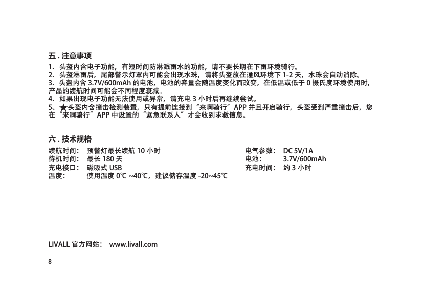 8续航时间：  预警灯最长续航 10 小时待机时间：  最长 180 天充电接口：  磁吸式 USB   温度：  使用温度 0℃ ~40℃，建议储存温度 -20~45℃电气参数：  DC 5V/1A 电池：  3.7V/600mAh充电时间：  约 3 小时六 . 技术规格LIVALL 官方网站：  www.livall.com1、头盔内含电子功能，有短时间防淋溅雨水的功能，请不要长期在下雨环境骑行。 2、头盔淋雨后，尾部警示灯罩内可能会出现水珠，请将头盔放在通风环境下 1-2 天，水珠会自动消除。 3、头盔内含 3.7V/600mAh 的电池，电池的容量会随温度变化而改变，在低温或低于 0 摄氏度环境使用时，产品的续航时间可能会不同程度衰减。 4、如果出现电子功能无法使用或异常，请充电 3 小时后再继续尝试。 5、 头盔内含撞击检测装置，只有提前连接到&ldquo;来啊骑行&rdquo;APP 并且开启骑行，头盔受到严重撞击后，您在&ldquo;来啊骑行&rdquo;APP 中设置的&ldquo;紧急联系人&rdquo;才会收到求救信息。五 . 注意事项