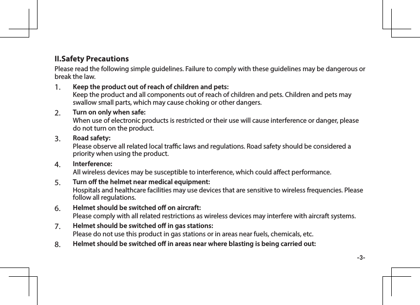 -3-Please read the following simple guidelines. Failure to comply with these guidelines may be dangerous or break the law. 1.  Keep the product out of reach of children and pets: Keep the product and all components out of reach of children and pets. Children and pets may swallow small parts, which may cause choking or other dangers.2.  Turn on only when safe:  When use of electronic products is restricted or their use will cause interference or danger, please do not turn on the product.3.  Road safety: Please observe all related local trac laws and regulations. Road safety should be considered a priority when using the product.4.  Interference:  All wireless devices may be susceptible to interference, which could aect performance.5.  Turn o the helmet near medical equipment:  Hospitals and healthcare facilities may use devices that are sensitive to wireless frequencies. Please follow all regulations.6.  Helmet should be switched o on aircraft:  Please comply with all related restrictions as wireless devices may interfere with aircraft systems.7.  Helmet should be switched o in gas stations:  Please do not use this product in gas stations or in areas near fuels, chemicals, etc.8.  Helmet should be switched o in areas near where blasting is being carried out: II.Safety Precautions