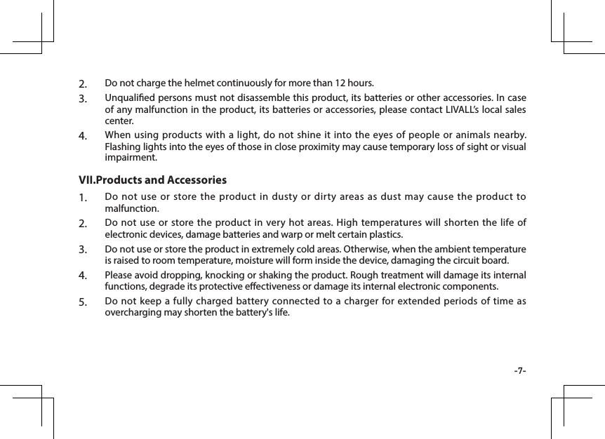 -7-2.  Do not charge the helmet continuously for more than 12 hours.3.  Unqualied persons must not disassemble this product, its batteries or other accessories. In case of any malfunction in the product, its batteries or accessories, please contact LIVALL&rsquo;s local sales center.4.  When using products with a light, do not shine it into the eyes of people or animals nearby. Flashing lights into the eyes of those in close proximity may cause temporary loss of sight or visual impairment.1.  Do not use or store the product in dusty or dirty areas as dust may cause the product to malfunction.2.  Do not use or store the product in very hot areas. High temperatures will shorten the life of electronic devices, damage batteries and warp or melt certain plastics.3.  Do not use or store the product in extremely cold areas. Otherwise, when the ambient temperature is raised to room temperature, moisture will form inside the device, damaging the circuit board.4.  Please avoid dropping, knocking or shaking the product. Rough treatment will damage its internal functions, degrade its protective eectiveness or damage its internal electronic components.5.  Do not keep a fully charged battery connected to a charger for extended periods of time as overcharging may shorten the battery's life.VII.Products and Accessories