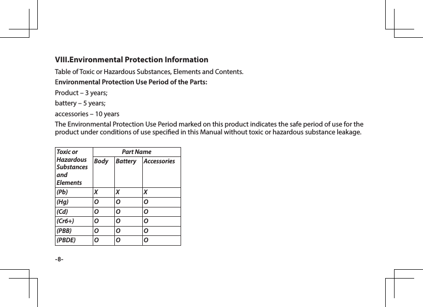 -8-Table of Toxic or Hazardous Substances, Elements and Contents. Environmental Protection Use Period of the Parts:Product &ndash; 3 years; battery &ndash; 5 years; accessories &ndash; 10 yearsThe Environmental Protection Use Period marked on this product indicates the safe period of use for the product under conditions of use specied in this Manual without toxic or hazardous substance leakage.VIII.Environmental Protection Information Toxic or Hazardous Substances and ElementsPart NameBody Battery Accessories(Pb) X X X(Hg) O O O(Cd) O O O(Cr6+) O O O(PBB) O O O(PBDE) O O O
