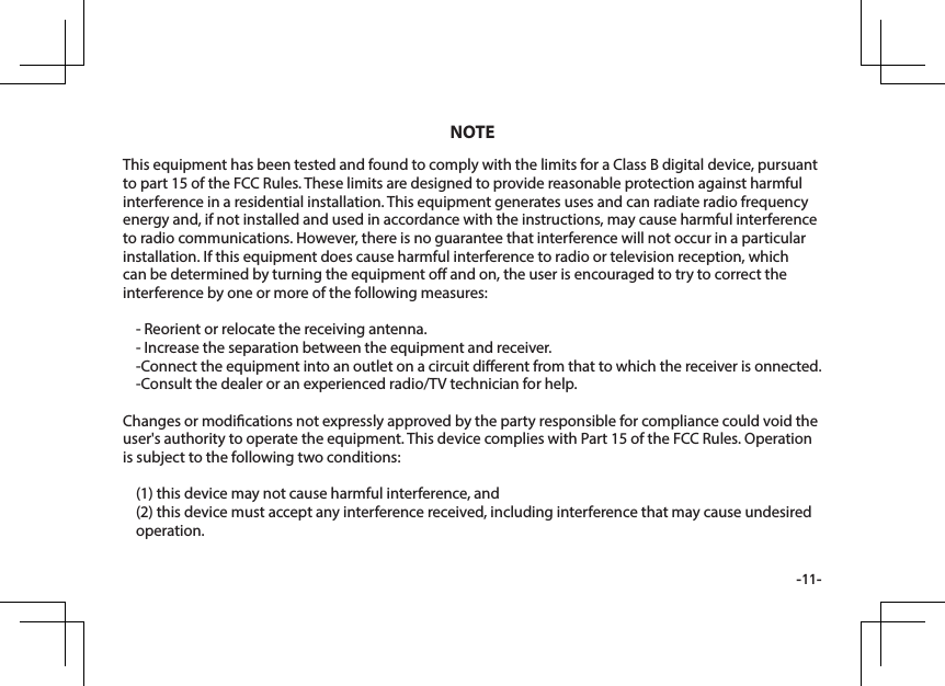 -11-This equipment has been tested and found to comply with the limits for a Class B digital device, pursuant to part 15 of the FCC Rules. These limits are designed to provide reasonable protection against harmful interference in a residential installation. This equipment generates uses and can radiate radio frequency energy and, if not installed and used in accordance with the instructions, may cause harmful interference to radio communications. However, there is no guarantee that interference will not occur in a particular installation. If this equipment does cause harmful interference to radio or television reception, which can be determined by turning the equipment o and on, the user is encouraged to try to correct the interference by one or more of the following measures:- Reorient or relocate the receiving antenna.- Increase the separation between the equipment and receiver.-Connect the equipment into an outlet on a circuit dierent from that to which the receiver is onnected.-Consult the dealer or an experienced radio/TV technician for help.Changes or modications not expressly approved by the party responsible for compliance could void the user's authority to operate the equipment. This device complies with Part 15 of the FCC Rules. Operation is subject to the following two conditions:(1) this device may not cause harmful interference, and(2) this device must accept any interference received, including interference that may cause undesired operation.NOTE