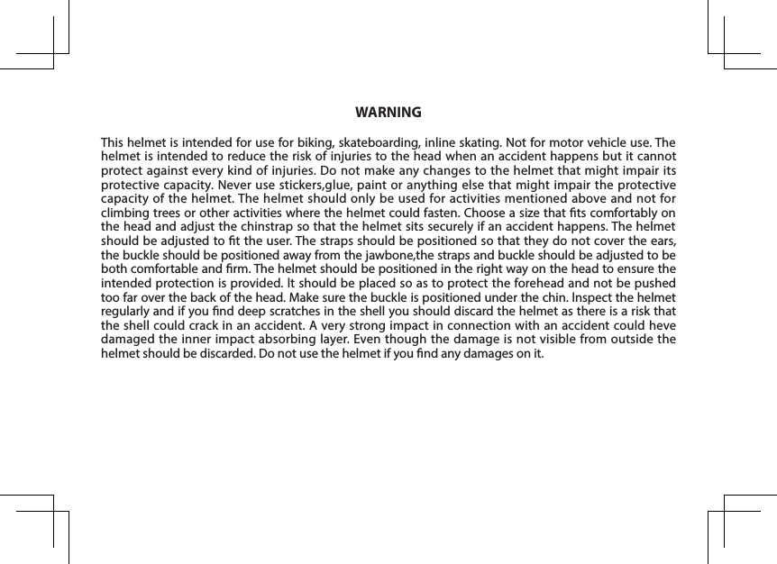 This helmet is intended for use for biking, skateboarding, inline skating. Not for motor vehicle use. The helmet is intended to reduce the risk of injuries to the head when an accident happens but it cannot protect against every kind of injuries. Do not make any changes to the helmet that might impair its protective capacity. Never use stickers,glue, paint or anything else that might impair the protective capacity of the helmet. The helmet should only be used for activities mentioned above and not for climbing trees or other activities where the helmet could fasten. Choose a size that ts comfortably on the head and adjust the chinstrap so that the helmet sits securely if an accident happens. The helmet should be adjusted to t the user. The straps should be positioned so that they do not cover the ears, the buckle should be positioned away from the jawbone,the straps and buckle should be adjusted to be both comfortable and rm. The helmet should be positioned in the right way on the head to ensure the intended protection is provided. lt should be placed so as to protect the forehead and not be pushed too far over the back of the head. Make sure the buckle is positioned under the chin. lnspect the helmet regularly and if you nd deep scratches in the shell you should discard the helmet as there is a risk that the shell could crack in an accident. A very strong impact in connection with an accident could heve damaged the inner impact absorbing layer. Even though the damage is not visible from outside the helmet should be discarded. Do not use the helmet if you nd any damages on it. WARNING